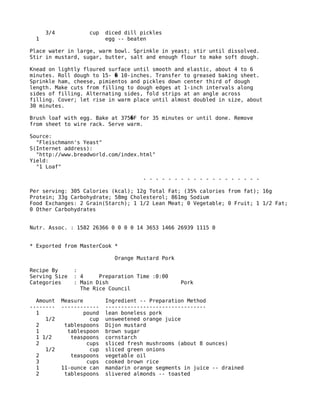 3/4 cup diced dill pickles
1 egg -- beaten
Place water in large, warm bowl. Sprinkle in yeast; stir until dissolved.
Stir in mustard, sugar, butter, salt and enough flour to make soft dough.
Knead on lightly floured surface until smooth and elastic, about 4 to 6
minutes. Roll dough to 15- 10-inches. Transfer to greased baking sheet.�
Sprinkle ham, cheese, pimientos and pickles down center third of dough
length. Make cuts from filling to dough edges at 1-inch intervals along
sides of filling. Alternating sides, fold strips at an angle across
filling. Cover; let rise in warm place until almost doubled in size, about
30 minutes.
Brush loaf with egg. Bake at 375 F for 35 minutes or until done. Remove�
from sheet to wire rack. Serve warm.
Source:
"Fleischmann's Yeast"
S(Internet address):
"http://www.breadworld.com/index.html"
Yield:
"1 Loaf"
- - - - - - - - - - - - - - - - - - -
Per serving: 305 Calories (kcal); 12g Total Fat; (35% calories from fat); 16g
Protein; 33g Carbohydrate; 58mg Cholesterol; 861mg Sodium
Food Exchanges: 2 Grain(Starch); 1 1/2 Lean Meat; 0 Vegetable; 0 Fruit; 1 1/2 Fat;
0 Other Carbohydrates
Nutr. Assoc. : 1582 26366 0 0 0 0 14 3653 1466 26939 1115 0
* Exported from MasterCook *
Orange Mustard Pork
Recipe By :
Serving Size : 4 Preparation Time :0:00
Categories : Main Dish Pork
The Rice Council
Amount Measure Ingredient -- Preparation Method
-------- ------------ --------------------------------
1 pound lean boneless pork
1/2 cup unsweetened orange juice
2 tablespoons Dijon mustard
1 tablespoon brown sugar
1 1/2 teaspoons cornstarch
2 cups sliced fresh mushrooms (about 8 ounces)
1/2 cup sliced green onions
2 teaspoons vegetable oil
3 cups cooked brown rice
1 11-ounce can mandarin orange segments in juice -- drained
2 tablespoons slivered almonds -- toasted
 