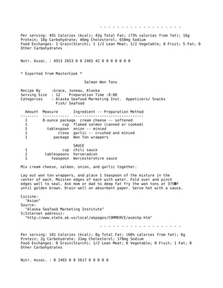- - - - - - - - - - - - - - - - - - -
Per serving: 491 Calories (kcal); 42g Total Fat; (73% calories from fat); 16g
Protein; 18g Carbohydrate; 46mg Cholesterol; 650mg Sodium
Food Exchanges: 1 Grain(Starch); 1 1/2 Lean Meat; 1/2 Vegetable; 0 Fruit; 5 Fat; 0
Other Carbohydrates
Nutr. Assoc. : 4913 2653 0 0 2465 42 0 0 0 0 0 0 0
* Exported from MasterCook *
Salmon Won Tons
Recipe By :Grace, Juneau, Alaska
Serving Size : 12 Preparation Time :0:00
Categories : Alaska Seafood Marketing Inst. Appetizers/ Snacks
Fish/ Seafood
Amount Measure Ingredient -- Preparation Method
-------- ------------ --------------------------------
1 8-ounce package cream cheese -- softened
1 cup flaked salmon (canned or cooked)
1 tablespoon onion -- minced
1 clove garlic -- crushed and minced
1 package Won Ton wrappers
SAUCE
1 cup chili sauce
2 tablespoons horseradish
1 teaspoon Worcestershire sauce
Mix cream cheese, salmon, onion, and garlic together.
Lay out won ton wrappers, and place 1 teaspoon of the mixture in the
center of each. Moisten edges of each with water. Fold over and pinch
edges well to seal. Ask mom or dad to deep fat fry the won tons at 375 F�
until golden brown. Drain well on absorbent paper. Serve hot with a sauce.
Cuisine:
"Asian"
Source:
"Alaska Seafood Marketing Institute"
S(Internet address):
"http://www.state.ak.us/local/akpages/COMMERCE/asmihp.htm"
- - - - - - - - - - - - - - - - - - -
Per serving: 101 Calories (kcal); 8g Total Fat; (68% calories from fat); 6g
Protein; 2g Carbohydrate; 31mg Cholesterol; 178mg Sodium
Food Exchanges: 0 Grain(Starch); 1/2 Lean Meat; 0 Vegetable; 0 Fruit; 1 Fat; 0
Other Carbohydrates
Nutr. Assoc. : 0 2465 0 0 5617 0 0 0 0 0
 
