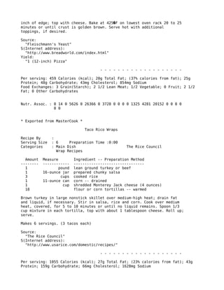 inch of edge; top with cheese. Bake at 425 F on lowest oven rack 20 to 25�
minutes or until crust is golden brown. Serve hot with additional
toppings, if desired.
Source:
"Fleischmann's Yeast"
S(Internet address):
"http://www.breadworld.com/index.html"
Yield:
"1 (12-inch) Pizza"
- - - - - - - - - - - - - - - - - - -
Per serving: 459 Calories (kcal); 20g Total Fat; (37% calories from fat); 25g
Protein; 48g Carbohydrate; 43mg Cholesterol; 854mg Sodium
Food Exchanges: 3 Grain(Starch); 2 1/2 Lean Meat; 1/2 Vegetable; 0 Fruit; 2 1/2
Fat; 0 Other Carbohydrates
Nutr. Assoc. : 0 14 0 5626 0 26366 0 3728 0 0 0 0 1325 4281 20152 0 0 0 0
0 0
* Exported from MasterCook *
Taco Rico Wraps
Recipe By :
Serving Size : 6 Preparation Time :0:00
Categories : Main Dish The Rice Council
Wrap Recipes
Amount Measure Ingredient -- Preparation Method
-------- ------------ --------------------------------
1 pound lean ground turkey or beef
1 16-ounce jar prepared chunky salsa
3 cups cooked rice
1 11-ounce can corn -- drained
1 cup shredded Monterey Jack cheese (4 ounces)
18 flour or corn tortillas -- warmed
Brown turkey in large nonstick skillet over medium-high heat; drain fat
and liquid, if necessary. Stir in salsa, rice and corn. Cook over medium
heat, covered, for 5 to 10 minutes or until no liquid remains. Spoon 1/3
cup mixture in each tortilla, top with about 1 tablespoon cheese. Roll up;
serve.
Makes 6 servings. (3 tacos each)
Source:
"The Rice Council"
S(Internet address):
"http://www.usarice.com/domestic/recipes/"
- - - - - - - - - - - - - - - - - - -
Per serving: 1055 Calories (kcal); 27g Total Fat; (23% calories from fat); 43g
Protein; 159g Carbohydrate; 66mg Cholesterol; 1628mg Sodium
 
