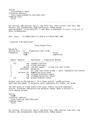 Source:
"Fleischmann's Yeast"
S(Internet address):
"http://www.breadworld.com/index.html"
T(Baking Time):
"0:25"
- - - - - - - - - - - - - - - - - - -
Per serving: 508 Calories (kcal); 24g Total Fat; (42% calories from fat); 20g
Protein; 51g Carbohydrate; 81mg Cholesterol; 873mg Sodium
Food Exchanges: 3 Grain(Starch); 2 Lean Meat; 0 Vegetable; 0 Fruit; 3 1/2 Fat; 0
Other Carbohydrates
Nutr. Assoc. : 14 26366 1016 0 0 3728 0 0 0 26153 4981 1603
* Exported from MasterCook *
Three Cheese Pizza
Recipe By :
Serving Size : 8 Preparation Time :0:00
Categories : Cheese Pizza
Rag Vegetarian�
Amount Measure Ingredient -- Preparation Method
-------- ------------ --------------------------------
1/2 cup chopped scallions
1 cup sliced mushrooms
1 medium red bell pepper -- sliced into thin strips
1 tablespoon margarine
1 21" long loaf French bread -- split lengthwise and toasted
1 14-ounce jar Rag Pizza Quick Sauce�
1 cup shredded Provolone cheese
1 cup shredded Mozzarella cheese
1/4 cup grated Parmesan cheese
Preheat oven to 425 degrees F. In a large skillet, saut scallions,�
mushrooms and pepper in margarine until vegetables are tender; set aside.
Top each piece of bread evenly with sauce. Evenly top with vegetable
mixture, Provolone, Mozzarella and Parmesan cheese. Bake 15 minutes or
until heated through.
Source:
"Rag "�
S(Internet address):
"http://www.eat.com/index.html"
T(Baking Time):
"0:15"
- - - - - - - - - - - - - - - - - - -
Per serving: 373 Calories (kcal); 13g Total Fat; (38% calories from fat); 15g
Protein; 32g Carbohydrate; 26mg Cholesterol; 928mg Sodium
 