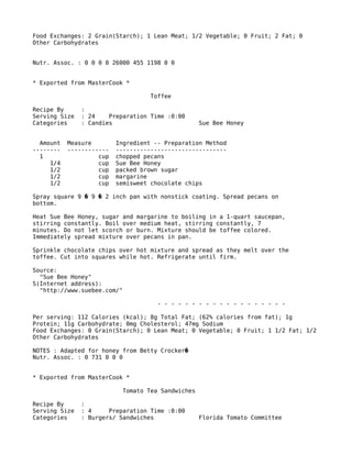 Food Exchanges: 2 Grain(Starch); 1 Lean Meat; 1/2 Vegetable; 0 Fruit; 2 Fat; 0
Other Carbohydrates
Nutr. Assoc. : 0 0 0 0 26000 455 1198 0 0
* Exported from MasterCook *
Toffee
Recipe By :
Serving Size : 24 Preparation Time :0:00
Categories : Candies Sue Bee Honey
Amount Measure Ingredient -- Preparation Method
-------- ------------ --------------------------------
1 cup chopped pecans
1/4 cup Sue Bee Honey
1/2 cup packed brown sugar
1/2 cup margarine
1/2 cup semisweet chocolate chips
Spray square 9 9 2 inch pan with nonstick coating. Spread pecans on� �
bottom.
Heat Sue Bee Honey, sugar and margarine to boiling in a 1-quart saucepan,
stirring constantly. Boil over medium heat, stirring constantly, 7
minutes. Do not let scorch or burn. Mixture should be toffee colored.
Immediately spread mixture over pecans in pan.
Sprinkle chocolate chips over hot mixture and spread as they melt over the
toffee. Cut into squares while hot. Refrigerate until firm.
Source:
"Sue Bee Honey"
S(Internet address):
"http://www.suebee.com/"
- - - - - - - - - - - - - - - - - - -
Per serving: 112 Calories (kcal); 8g Total Fat; (62% calories from fat); 1g
Protein; 11g Carbohydrate; 0mg Cholesterol; 47mg Sodium
Food Exchanges: 0 Grain(Starch); 0 Lean Meat; 0 Vegetable; 0 Fruit; 1 1/2 Fat; 1/2
Other Carbohydrates
NOTES : Adapted for honey from Betty Crocker�
Nutr. Assoc. : 0 731 0 0 0
* Exported from MasterCook *
Tomato Tea Sandwiches
Recipe By :
Serving Size : 4 Preparation Time :0:00
Categories : Burgers/ Sandwiches Florida Tomato Committee
 