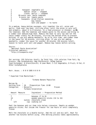 1 teaspoon vegetable oil
1 medium onion -- chopped
2 cloves garlic -- chopped
2 28-ounce cans whole tomatoes
1 6-ounce can tomato paste
2 teaspoons dried Italian seasoning
2 bay leaves
Salt and pepper -- to taste
In a medium, heavy-bottom saucepan, stir together the oil, onion and
garlic. Cook over low heat, stirring often, until the onion is very soft
and aromatic, about 6 to 8 minutes. In a food processor or blender, pur e�
the tomatoes. Add the tomatoes and tomato paste to the onions and bring to
a simmer over medium-high heat. Reduce the heat to very low and let the
sauce simmer slowly for 30 minutes, stirring the bottom often to prevent
burning. If you are adding meatballs, do so at this time, and simmer them
in the sauce for 20 minutes, stirring often. If you are not adding
meatballs, simmer the sauce for another 20 minutes (50 minutes total).
Season to taste with salt and pepper. Remove bay leaves before serving.
Source:
"National Pasta Association"
S(Internet address):
"http://ilovepasta.org/"
- - - - - - - - - - - - - - - - - - -
Per serving: 135 Calories (kcal); 2g Total Fat; (11% calories from fat); 6g
Protein; 29g Carbohydrate; 0mg Cholesterol; 925mg Sodium
Food Exchanges: 0 Grain(Starch); 0 Lean Meat; 5 1/2 Vegetable; 0 Fruit; 0 Fat; 0
Other Carbohydrates
Nutr. Assoc. : 0 0 0 5305 0 0 0 0
* Exported from MasterCook *
Turbana Banana Popsicles
Recipe By :
Serving Size : 16 Preparation Time :0:00
Categories : Desserts Frozen
Turbana Corporation
Amount Measure Ingredient -- Preparation Method
-------- ------------ --------------------------------
7 bananas (7 to 8)
14 wooden popsicle sticks (14 to 16)
7 ounces chocolate cream
1/4 cup cooking oil
Peel the bananas and cut them into halves crosswise. Impale on wooden
popsicle sticks. Put inside the freezer for two hours or until completely
frozen
Melt the chocolate in a double boiler. Add the oil and mix well. Heat for
another two minutes before using. (The melting process takes approximately
 