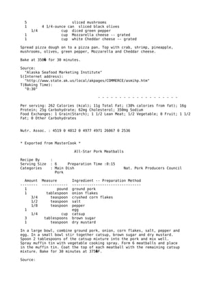 5 sliced mushrooms
1 4 1/4-ounce can sliced black olives
1/4 cup diced green pepper
1 cup Mozzarella cheese -- grated
1 cup white Cheddar cheese -- grated
Spread pizza dough on to a pizza pan. Top with crab, shrimp, pineapple,
mushrooms, olives, green pepper, Mozzarella and Cheddar cheese.
Bake at 350 for 30 minutes.�
Source:
"Alaska Seafood Marketing Institute"
S(Internet address):
"http://www.state.ak.us/local/akpages/COMMERCE/asmihp.htm"
T(Baking Time):
"0:30"
- - - - - - - - - - - - - - - - - - -
Per serving: 262 Calories (kcal); 11g Total Fat; (38% calories from fat); 16g
Protein; 25g Carbohydrate; 62mg Cholesterol; 350mg Sodium
Food Exchanges: 1 Grain(Starch); 1 1/2 Lean Meat; 1/2 Vegetable; 0 Fruit; 1 1/2
Fat; 0 Other Carbohydrates
Nutr. Assoc. : 4519 0 4812 0 4977 4971 26067 0 2536
* Exported from MasterCook *
All-Star Pork Meatballs
Recipe By :
Serving Size : 6 Preparation Time :0:15
Categories : Main Dish Nat. Pork Producers Council
Pork
Amount Measure Ingredient -- Preparation Method
-------- ------------ --------------------------------
1 pound ground pork
1 tablespoon onion flakes
3/4 teaspoon crushed corn flakes
1/2 teaspoon salt
1/8 teaspoon pepper
1 egg
1/4 cup catsup
3 tablespoons brown sugar
1 teaspoon dry mustard
In a large bowl, combine ground pork, onion, corn flakes, salt, pepper and
egg. In a small bowl stir together catsup, brown sugar and dry mustard.
Spoon 2 tablespoons of the catsup mixture into the pork and mix well.
Spray muffin tin with vegetable cooking spray. Form 6 meatballs and place
in the muffin tin. Coat the top of each meatball with the remaining catsup
mixture. Bake for 30 minutes at 375 F.�
Source:
 