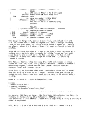 -------- ------------ --------------------------------
DOUGH
3 cups all-purpose flour (3 to 3 1/2 cups)
1 package Fleischmann's Rapid Rise Yeast�
3/4 teaspoon salt
1 cup very warm water (125 to 130 F)� �
2 tablespoons olive or vegetable oil
All natural no-stick cooking spray
Cornmeal
FILLING
3 14 1/2-ounce cans whole Italian tomatoes -- drained
3 cups grated Mozzarella cheese
1 1/2 pounds reduced fat sausage
1 1/2 teaspoons oregano leaves -- crushed
1 1/2 teaspoons fennel seeds -- crushed
1/4 cup grated Parmesan cheese
Make dough: In large bowl, combine 2 cups flour, undissolved yeast and
salt. Stir water and oil into dry ingredients. Stir in enough remaining
flour to make soft dough. On lightly floured surface, knead until smooth
and elastic, about 4 to 6 minutes. Cover; let rest on floured surface 10
minutes.
Spray 14- 2-inch deep-dish pizza pan or two 9-inch round cake pans with�
cooking spray; sprinkle with cornmeal. On lightly floured surface, roll
pizza dough to one 16-inch circle to fit large pan or to two 12-inch
circles to fit cake pans. Press dough on bottom and 1 1/2 inches up
side(s) of pan(s).
Make filling: Coarsely chop tomatoes; drain well and squeeze to remove
excess moisture. Set aside. Evenly sprinkle Mozzarella cheese on bottom of
dough-lined pan(s). Crumble sausage over cheese. Top with tomatoes,
oregano, fennel and Parmesan cheese.
Place pizza(s) in preheated 500 F oven. Immediately reduce heat to 400 F.� �
Bake for 40 to 50 minutes or until crust is golden brown and sausage is
cooked through. Remove from oven; cool on wire rack for 10 minutes before
serving.
Makes 1 (14-inch) or 2 (9-inch) deep-dish pizzas
Source:
"Fleischmann's Yeast"
S(Internet address):
"http://www.breadworld.com/index.html"
- - - - - - - - - - - - - - - - - - -
Per serving: 324 Calories (kcal); 12g Total Fat; (33% calories from fat); 19g
Protein; 34g Carbohydrate; 52mg Cholesterol; 1027mg Sodium
Food Exchanges: 2 Grain(Starch); 2 Lean Meat; 1 Vegetable; 0 Fruit; 1 1/2 Fat; 0
Other Carbohydrates
Nutr. Assoc. : 0 14 26366 0 3728 986 0 0 0 0 2470 26153 26498 1016 0 0
 