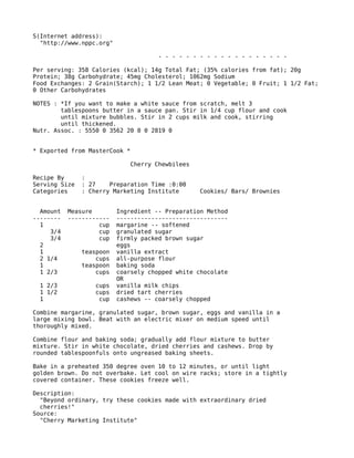 S(Internet address):
"http://www.nppc.org"
- - - - - - - - - - - - - - - - - - -
Per serving: 358 Calories (kcal); 14g Total Fat; (35% calories from fat); 20g
Protein; 38g Carbohydrate; 45mg Cholesterol; 1062mg Sodium
Food Exchanges: 2 Grain(Starch); 1 1/2 Lean Meat; 0 Vegetable; 0 Fruit; 1 1/2 Fat;
0 Other Carbohydrates
NOTES : *If you want to make a white sauce from scratch, melt 3
tablespoons butter in a sauce pan. Stir in 1/4 cup flour and cook
until mixture bubbles. Stir in 2 cups milk and cook, stirring
until thickened.
Nutr. Assoc. : 5550 0 3562 20 0 0 2819 0
* Exported from MasterCook *
Cherry Chewbilees
Recipe By :
Serving Size : 27 Preparation Time :0:00
Categories : Cherry Marketing Institute Cookies/ Bars/ Brownies
Amount Measure Ingredient -- Preparation Method
-------- ------------ --------------------------------
1 cup margarine -- softened
3/4 cup granulated sugar
3/4 cup firmly packed brown sugar
2 eggs
1 teaspoon vanilla extract
2 1/4 cups all-purpose flour
1 teaspoon baking soda
1 2/3 cups coarsely chopped white chocolate
OR
1 2/3 cups vanilla milk chips
1 1/2 cups dried tart cherries
1 cup cashews -- coarsely chopped
Combine margarine, granulated sugar, brown sugar, eggs and vanilla in a
large mixing bowl. Beat with an electric mixer on medium speed until
thoroughly mixed.
Combine flour and baking soda; gradually add flour mixture to butter
mixture. Stir in white chocolate, dried cherries and cashews. Drop by
rounded tablespoonfuls onto ungreased baking sheets.
Bake in a preheated 350 degree oven 10 to 12 minutes, or until light
golden brown. Do not overbake. Let cool on wire racks; store in a tightly
covered container. These cookies freeze well.
Description:
"Beyond ordinary, try these cookies made with extraordinary dried
cherries!"
Source:
"Cherry Marketing Institute"
 
