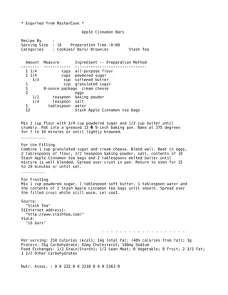 * Exported from MasterCook *
Apple Cinnamon Bars
Recipe By :
Serving Size : 16 Preparation Time :0:00
Categories : Cookies/ Bars/ Brownies Stash Tea
Amount Measure Ingredient -- Preparation Method
-------- ------------ --------------------------------
1 1/4 cups all-purpose flour
1 1/4 cups powdered sugar
3/4 cup softened butter
1 cup granulated sugar
1 8-ounce package cream cheese
2 eggs
1/2 teaspoon baking powder
1/4 teaspoon salt
1 tablespoon water
12 Stash Apple Cinnamon tea bags
Mix 1 cup flour with 1/4 cup powdered sugar and 1/2 cup butter until
crumbly. Pat into a greased 13 9-inch baking pan. Bake at 375 degrees�
for 7 to 10 minutes or until lightly browned.
___________
For the Filling
Combine 1 cup granulated sugar and cream cheese. Blend well. Beat in eggs,
2 tablespoons of flour, 1/2 teaspoon baking powder, salt, contents of 10
Stash Apple Cinnamon tea bags and 2 tablespoons melted butter until
mixture is well blended. Spread over crust in pan. Return to oven for 15
to 20 minutes or until set.
___________
For Frosting
Mix 1 cup powdered sugar, 1 tablespoon soft butter, 1 tablespoon water and
the contents of 2 Stash Apple Cinnamon tea bags until smooth. Spread over
the filled crust while still warm. Let cool.
Source:
"Stash Tea"
S(Internet address):
"http://www.stashtea.com/"
Yield:
"16 bars"
- - - - - - - - - - - - - - - - - - -
Per serving: 258 Calories (kcal); 14g Total Fat; (48% calories from fat); 3g
Protein; 31g Carbohydrate; 62mg Cholesterol; 188mg Sodium
Food Exchanges: 1/2 Grain(Starch); 1/2 Lean Meat; 0 Vegetable; 0 Fruit; 2 1/2 Fat;
1 1/2 Other Carbohydrates
Nutr. Assoc. : 0 0 222 0 0 3218 0 0 0 5263 0
 