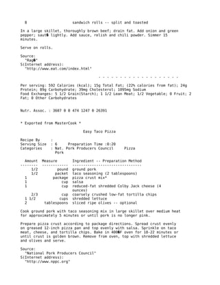 8 sandwich rolls -- split and toasted
In a large skillet, thoroughly brown beef; drain fat. Add onion and green
pepper; saut lightly. Add sauce, relish and chili powder. Simmer 15�
minutes.
Serve on rolls.
Source:
"Rag "�
S(Internet address):
"http://www.eat.com/index.html"
- - - - - - - - - - - - - - - - - - -
Per serving: 592 Calories (kcal); 15g Total Fat; (22% calories from fat); 24g
Protein; 89g Carbohydrate; 39mg Cholesterol; 1095mg Sodium
Food Exchanges: 5 1/2 Grain(Starch); 1 1/2 Lean Meat; 1/2 Vegetable; 0 Fruit; 2
Fat; 0 Other Carbohydrates
Nutr. Assoc. : 3607 0 0 474 1247 0 26391
* Exported from MasterCook *
Easy Taco Pizza
Recipe By :
Serving Size : 6 Preparation Time :0:20
Categories : Nat. Pork Producers Council Pizza
Pork
Amount Measure Ingredient -- Preparation Method
-------- ------------ --------------------------------
1/2 pound ground pork
1/2 packet taco seasoning (2 tablespoons)
1 package pizza crust mix*
1 cup salsa
1 cup reduced-fat shredded Colby Jack cheese (4
ounces)
2/3 cup coarsely crushed low-fat tortilla chips
1 1/2 cups shredded lettuce
2 tablespoons sliced ripe olives -- optional
Cook ground pork with taco seasoning mix in large skillet over medium heat
for approximately 5 minutes or until pork is no longer pink.
Prepare pizza crust according to package directions. Spread crust evenly
on greased 12-inch pizza pan and top evenly with salsa. Sprinkle on taco
meat, cheese, and tortilla chips. Bake in 400 F oven for 18-22 minutes or�
until crust is golden brown. Remove from oven, top with shredded lettuce
and olives and serve.
Source:
"National Pork Producers Council"
S(Internet address):
"http://www.nppc.org"
 