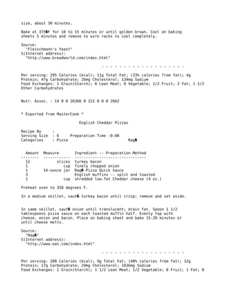 size, about 30 minutes.
Bake at 375 F for 10 to 15 minutes or until golden brown. Cool on baking�
sheets 5 minutes and remove to wire racks to cool completely.
Source:
"Fleischmann's Yeast"
S(Internet address):
"http://www.breadworld.com/index.html"
- - - - - - - - - - - - - - - - - - -
Per serving: 295 Calories (kcal); 11g Total Fat; (33% calories from fat); 4g
Protein; 47g Carbohydrate; 26mg Cholesterol; 134mg Sodium
Food Exchanges: 1 Grain(Starch); 0 Lean Meat; 0 Vegetable; 1/2 Fruit; 2 Fat; 1 1/2
Other Carbohydrates
Nutr. Assoc. : 14 0 0 26366 0 222 0 0 0 2662
* Exported from MasterCook *
English Cheddar Pizzas
Recipe By :
Serving Size : 6 Preparation Time :0:00
Categories : Pizza Rag�
Amount Measure Ingredient -- Preparation Method
-------- ------------ --------------------------------
12 slices turkey bacon
1 cup finely chopped onion
1 14-ounce jar Rag Pizza Quick Sauce�
3 English muffins -- split and toasted
1 cup shredded low-fat Cheddar cheese (4 oz.)
Preheat oven to 350 degrees F.
In a medium skillet, saut turkey bacon until crisp; remove and set aside.�
In same skillet, saut onion until translucent; drain fat. Spoon 1 1/2�
tablespoons pizza sauce on each toasted muffin half. Evenly top with
cheese, onion and bacon. Place on baking sheet and bake 15-20 minutes or
until cheese melts.
Source:
"Rag "�
S(Internet address):
"http://www.eat.com/index.html"
- - - - - - - - - - - - - - - - - - -
Per serving: 288 Calories (kcal); 9g Total Fat; (40% calories from fat); 12g
Protein; 17g Carbohydrate; 29mg Cholesterol; 1036mg Sodium
Food Exchanges: 1 Grain(Starch); 1 1/2 Lean Meat; 1/2 Vegetable; 0 Fruit; 1 Fat; 0
 