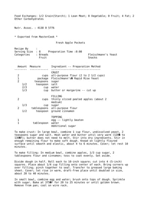 Food Exchanges: 1/2 Grain(Starch); 1 Lean Meat; 0 Vegetable; 0 Fruit; 4 Fat; 2
Other Carbohydrates
Nutr. Assoc. : 4138 0 5776
* Exported from MasterCook *
Fresh Apple Pockets
Recipe By :
Serving Size : 8 Preparation Time :0:00
Categories : Breads Fleischmann's Yeast
Fruit Snacks
Amount Measure Ingredient -- Preparation Method
-------- ------------ --------------------------------
CRUST
2 cups all-purpose flour (2 to 2 1/2 cups)
1 package Fleischmann's Rapid Rise Yeast�
2 teaspoons sugar
1/2 teaspoon salt
2/3 cup water
1/3 cup butter or margarine -- cut up
FILLING
2 cups thinly sliced peeled apples (about 2
medium)
1/3 cup sugar
2 tablespoons all-purpose flour
1/2 teaspoon ground cinnamon
TOPPING
1 egg -- lightly beaten
1 tablespoon water
Additional sugar
To make crust: In large bowl, combine 1 cup flour, undissolved yeast, 2
teaspoons sugar and salt. Heat water and butter until very warm (120 to�
130 F); butter does not need to melt. Stir into dry ingredients. Stir in�
enough remaining flour to make soft dough. Knead on lightly floured
surface until smooth and elastic, about 4 to 6 minutes. Cover; let rest 10
minutes.
To make filling: In medium bowl, combine apples, 1/3 cup sugar, 2
tablespoons flour and cinnamon; toss to coat evenly. Set aside.
Divide dough in half. Roll each to 10-inch square; cut into 4 (5-inch)
squares. Place about 1/4 cup filling onto center of each. Bring corners up
over filling; pinch together to seal. Transfer to greased large baking
sheet. Cover; let rise in warm, draft-free place until doubled in size,
about 20 to 40 minutes.
In small bowl, combine egg and water; brush onto tops of dough. Sprinkle
with sugar. Bake at 375 F for 20 to 25 minutes or until golden brown.�
Remove from pan; cool on wire rack.
 