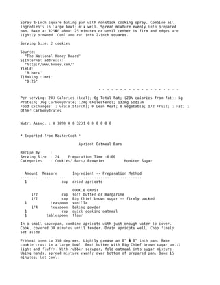 Spray 8-inch square baking pan with nonstick cooking spray. Combine all
ingredients in large bowl; mix well. Spread mixture evenly into prepared
pan. Bake at 325 F about 25 minutes or until center is firm and edges are�
lightly browned. Cool and cut into 2-inch squares.
Serving Size: 2 cookies
Source:
"The National Honey Board"
S(Internet address):
"http://www.honey.com/"
Yield:
"8 bars"
T(Baking time):
"0:25"
- - - - - - - - - - - - - - - - - - -
Per serving: 203 Calories (kcal); 6g Total Fat; (23% calories from fat); 5g
Protein; 36g Carbohydrate; 12mg Cholesterol; 132mg Sodium
Food Exchanges: 1 Grain(Starch); 0 Lean Meat; 0 Vegetable; 1/2 Fruit; 1 Fat; 1
Other Carbohydrates
Nutr. Assoc. : 0 3090 0 0 3231 0 0 0 0 0 0
* Exported from MasterCook *
Apricot Oatmeal Bars
Recipe By :
Serving Size : 24 Preparation Time :0:00
Categories : Cookies/ Bars/ Brownies Monitor Sugar
Amount Measure Ingredient -- Preparation Method
-------- ------------ --------------------------------
1 cup dried apricots
COOKIE CRUST
1/2 cup soft butter or margarine
1/2 cup Big Chief brown sugar -- firmly packed
1 teaspoon vanilla
1/4 teaspoon baking powder
1 cup quick cooking oatmeal
1 tablespoon flour
In a small saucepan, combine apricots with just enough water to cover.
Cook, covered 30 minutes until tender. Drain apricots well. Chop finely,
set aside.
Preheat oven to 350 degrees. Lightly grease an 8" 8" inch pan. Make�
cookie crust in a large bowl. Beat butter with Big Chief brown sugar until
light and fluffy. With rubber scraper, fold oatmeal into sugar mixture.
Using hands, spread mixture evenly over bottom of prepared pan. Bake 15
minutes. Let cool.
 