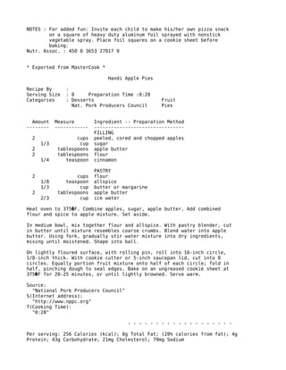 NOTES : For added fun: Invite each child to make his/her own pizza snack
on a square of heavy duty aluminum foil sprayed with nonstick
vegetable spray. Place foil squares on a cookie sheet before
baking.
Nutr. Assoc. : 450 0 3653 27017 0
* Exported from MasterCook *
Handi Apple Pies
Recipe By :
Serving Size : 8 Preparation Time :0:20
Categories : Desserts Fruit
Nat. Pork Producers Council Pies
Amount Measure Ingredient -- Preparation Method
-------- ------------ --------------------------------
FILLING
2 cups peeled, cored and chopped apples
1/3 cup sugar
2 tablespoons apple butter
2 tablespoons flour
1/4 teaspoon cinnamon
PASTRY
2 cups flour
1/8 teaspoon allspice
1/3 cup butter or margarine
2 tablespoons apple butter
2/3 cup ice water
Heat oven to 375 F. Combine apples, sugar, apple butter. Add combined�
flour and spice to apple mixture. Set aside.
In medium bowl, mix together flour and allspice. With pastry blender, cut
in butter until mixture resembles coarse crumbs. Blend water into apple
butter. Using fork, gradually stir water mixture into dry ingredients,
mixing until moistened. Shape into ball.
On lightly floured surface, with rolling pin, roll into 16-inch circle,
1/8-inch thick. With cookie cutter or 5-inch saucepan lid, cut into 8
circles. Equally portion fruit mixture onto half of each circle; fold in
half, pinching dough to seal edges. Bake on an ungreased cookie sheet at
375 F for 20-25 minutes, or until lightly browned. Serve warm.�
Source:
"National Pork Producers Council"
S(Internet address):
"http://www.nppc.org"
T(Cooking Time):
"0:20"
- - - - - - - - - - - - - - - - - - -
Per serving: 256 Calories (kcal); 8g Total Fat; (28% calories from fat); 4g
Protein; 43g Carbohydrate; 21mg Cholesterol; 79mg Sodium
 