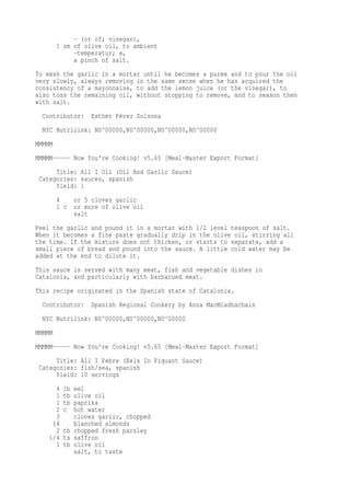 - (or of; vinegar),
1 sm of olive oil, to ambient
-temperatur; e,
a pinch of salt.
To mash the garlic in a mortar until he becomes a puree and to pour the oil
very slowly, always removing in the same sense when he has acquired the
consistency of a mayonnaise, to add the lemon juice (or the vinegar), to
also toss the remaining oil, without stopping to remove, and to season then
with salt.
Contributor: Esther Pérez Solsona
NYC Nutrilink: N0^00000,N0^00000,N0^00000,N0^00000
MMMMM
MMMMM----- Now You're Cooking! v5.65 [Meal-Master Export Format]
Title: All I Oli (Oil And Garlic Sauce)
Categories: sauces, spanish
Yield: 1
4 or 5 cloves garlic
1 c or more of olive oil
salt
Peel the garlic and pound it in a mortar with 1/2 level teaspoon of salt.
When it becomes a fine paste gradually drip in the olive oil, stirring all
the time. If the mixture does not thicken, or starts to separate, add a
small piece of bread and pound into the sauce. A little cold water may be
added at the end to dilute it.
This sauce is served with many meat, fish and vegetable dishes in
Catalonia, and particularly with barbacued meat.
This recipe originated in the Spanish state of Catalonia.
Contributor: Spanish Regional Cookery by Anna MacMiadhachain
NYC Nutrilink: N0^00000,N0^00000,N0^00000
MMMMM
MMMMM----- Now You're Cooking! v5.65 [Meal-Master Export Format]
Title: All I Pebre (Eels In Piquant Sauce)
Categories: fish/sea, spanish
Yield: 10 servings
4 lb eel
1 tb olive oil
1 tb paprika
2 c hot water
3 cloves garlic, chopped
14 blanched almonds
2 tb chopped fresh parsley
1/4 ts saffron
1 tb olive oil
salt, to taste
 