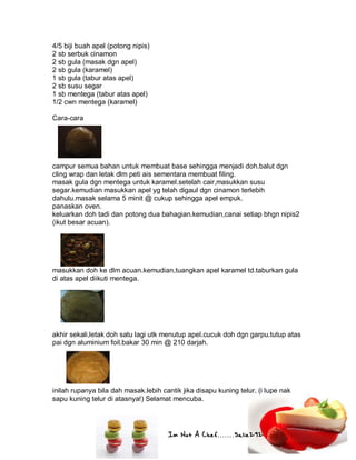 Im Not A Chef.......Salie292
4/5 biji buah apel (potong nipis)
2 sb serbuk cinamon
2 sb gula (masak dgn apel)
2 sb gula (karamel)
1 sb gula (tabur atas apel)
2 sb susu segar
1 sb mentega (tabur atas apel)
1/2 cwn mentega (karamel)
Cara-cara
campur semua bahan untuk membuat base sehingga menjadi doh.balut dgn
cling wrap dan letak dlm peti ais sementara membuat filing.
masak gula dgn mentega untuk karamel.setelah cair,masukkan susu
segar.kemudian masukkan apel yg telah digaul dgn cinamon terlebih
dahulu.masak selama 5 minit @ cukup sehingga apel empuk.
panaskan oven.
keluarkan doh tadi dan potong dua bahagian.kemudian,canai setiap bhgn nipis2
(ikut besar acuan).
masukkan doh ke dlm acuan.kemudian,tuangkan apel karamel td.taburkan gula
di atas apel diikuti mentega.
akhir sekali,letak doh satu lagi utk menutup apel.cucuk doh dgn garpu.tutup atas
pai dgn aluminium foil.bakar 30 min @ 210 darjah.
inilah rupanya bila dah masak.lebih cantik jika disapu kuning telur. (i lupe nak
sapu kuning telur di atasnya!) Selamat mencuba.
 