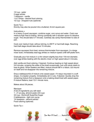 Im Not A Chef.......Salie292
1/2 cup - water
2 eggs whites
1 teaspoon - vanilla
1 to 2 drops - desired food coloring
1/2 cup - chopped nuts (optional)
Quick Tip »
Divinity may also be poured into a buttered, 8-inch square pan.
Instructions »
In a heavy 2-quart saucepan, combine sugar, corn syrup and water. Cook over
medium-high heat to boiling, stirring constantly with a wooden spoon to dissolve
sugar. This should take 5-7 minutes. Carefully clip candy thermometer to side of
pan.
Cook over medium heat, without stirring, to 265°F or hard ball stage. Reaching
hard ball stage should take about 15 minutes.
Remove saucepan from heat; remove thermometer from saucepan. In a large
mixer bowl, immediately beat egg whites on medium speed untill stiff peaks form.
Gradually pour hot mixture in a thin stream slightly less than 1/8-inch diameter,
over egg whites beating with the electric mixer on high speed about 3 minutes.
Add vanilla and food coloring, if desired. Continue beating on high speed about
5-6 minutes, scraping the sides of the bowl occasionally, just until candy starts to
lose its gloss. When beaters are lifted, mixture should fall in a ribbon, but mound
on itself and not disappear into remaining mixture.
Drop a tablespoonful of mixture onto waxed paper. If it stays mounded in a soft
shape, it is beaten properly. Immediately stir in nuts, if desired. Quickly drop the
remaining mixture from a teaspoon onto a baking sheet lined with waxed paper.
If mixture flattens, beat 1/2-1 minute more.
Makes about 36 pieces.
Marzipan
A list of ingredients you will need:
1 - (7 oz) pkg. almond paste (3/4 cup)
3/4 cup - Domino® Superfine Sugar
2 tablespoons - light corn syrup
1/4 teaspoon - almond extract
Food coloring (optional)
Quick Tip »
 