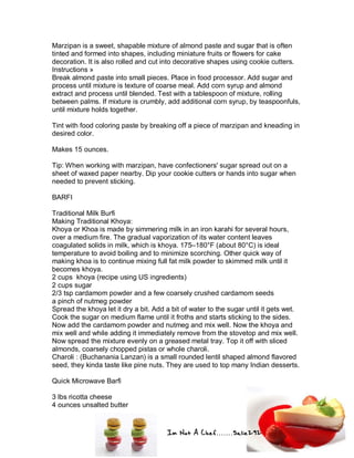 Im Not A Chef.......Salie292
Marzipan is a sweet, shapable mixture of almond paste and sugar that is often
tinted and formed into shapes, including miniature fruits or flowers for cake
decoration. It is also rolled and cut into decorative shapes using cookie cutters.
Instructions »
Break almond paste into small pieces. Place in food processor. Add sugar and
process until mixture is texture of coarse meal. Add corn syrup and almond
extract and process until blended. Test with a tablespoon of mixture, rolling
between palms. If mixture is crumbly, add additional corn syrup, by teaspoonfuls,
until mixture holds together.
Tint with food coloring paste by breaking off a piece of marzipan and kneading in
desired color.
Makes 15 ounces.
Tip: When working with marzipan, have confectioners' sugar spread out on a
sheet of waxed paper nearby. Dip your cookie cutters or hands into sugar when
needed to prevent sticking.
BARFI
Traditional Milk Burfi
Making Traditional Khoya:
Khoya or Khoa is made by simmering milk in an iron karahi for several hours,
over a medium fire. The gradual vaporization of its water content leaves
coagulated solids in milk, which is khoya. 175–180°F (about 80°C) is ideal
temperature to avoid boiling and to minimize scorching. Other quick way of
making khoa is to continue mixing full fat milk powder to skimmed milk until it
becomes khoya.
2 cups khoya (recipe using US ingredients)
2 cups sugar
2/3 tsp cardamom powder and a few coarsely crushed cardamom seeds
a pinch of nutmeg powder
Spread the khoya let it dry a bit. Add a bit of water to the sugar until it gets wet.
Cook the sugar on medium flame until it froths and starts sticking to the sides.
Now add the cardamom powder and nutmeg and mix well. Now the khoya and
mix well and while adding it immediately remove from the stovetop and mix well.
Now spread the mixture evenly on a greased metal tray. Top it off with sliced
almonds, coarsely chopped pistas or whole charoli.
Charoli : (Buchanania Lanzan) is a small rounded lentil shaped almond flavored
seed, they kinda taste like pine nuts. They are used to top many Indian desserts.
Quick Microwave Barfi
3 lbs ricotta cheese
4 ounces unsalted butter
 