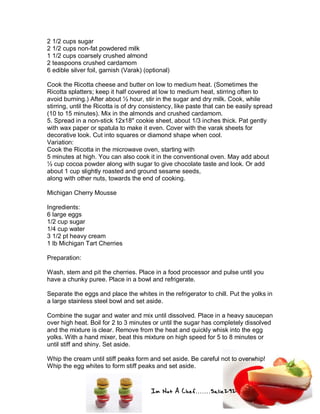 Im Not A Chef.......Salie292
2 1/2 cups sugar
2 1/2 cups non-fat powdered milk
1 1/2 cups coarsely crushed almond
2 teaspoons crushed cardamom
6 edible silver foil, garnish (Varak) (optional)
Cook the Ricotta cheese and butter on low to medium heat. (Sometimes the
Ricotta splatters; keep it half covered at low to medium heat, stirring often to
avoid burning.) After about ½ hour, stir in the sugar and dry milk. Cook, while
stirring, until the Ricotta is of dry consistency, like paste that can be easily spread
(10 to 15 minutes). Mix in the almonds and crushed cardamom.
5. Spread in a non-stick 12x18" cookie sheet, about 1/3 inches thick. Pat gently
with wax paper or spatula to make it even. Cover with the varak sheets for
decorative look. Cut into squares or diamond shape when cool.
Variation:
Cook the Ricotta in the microwave oven, starting with
5 minutes at high. You can also cook it in the conventional oven. May add about
½ cup cocoa powder along with sugar to give chocolate taste and look. Or add
about 1 cup slightly roasted and ground sesame seeds,
along with other nuts, towards the end of cooking.
Michigan Cherry Mousse
Ingredients:
6 large eggs
1/2 cup sugar
1/4 cup water
3 1/2 pt heavy cream
1 lb Michigan Tart Cherries
Preparation:
Wash, stem and pit the cherries. Place in a food processor and pulse until you
have a chunky puree. Place in a bowl and refrigerate.
Separate the eggs and place the whites in the refrigerator to chill. Put the yolks in
a large stainless steel bowl and set aside.
Combine the sugar and water and mix until dissolved. Place in a heavy saucepan
over high heat. Boil for 2 to 3 minutes or until the sugar has completely dissolved
and the mixture is clear. Remove from the heat and quickly whisk into the egg
yolks. With a hand mixer, beat this mixture on high speed for 5 to 8 minutes or
until stiff and shiny. Set aside.
Whip the cream until stiff peaks form and set aside. Be careful not to overwhip!
Whip the egg whites to form stiff peaks and set aside.
 