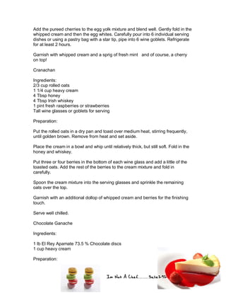 Im Not A Chef.......Salie292
Add the pureed cherries to the egg yolk mixture and blend well. Gently fold in the
whipped cream and then the egg whites. Carefully pour into 6 individual serving
dishes or using a pastry bag with a star tip, pipe into 6 wine goblets. Refrigerate
for at least 2 hours.
Garnish with whipped cream and a sprig of fresh mint and of course, a cherry
on top!
Cranachan
Ingredients:
2/3 cup rolled oats
1 1/4 cup heavy cream
4 Tbsp honey
4 Tbsp Irish whiskey
1 pint fresh raspberries or strawberries
Tall wine glasses or goblets for serving
Preparation:
Put the rolled oats in a dry pan and toast over medium heat, stirring frequently,
until golden brown. Remove from heat and set aside.
Place the cream in a bowl and whip until relatively thick, but still soft. Fold in the
honey and whiskey.
Put three or four berries in the bottom of each wine glass and add a little of the
toasted oats. Add the rest of the berries to the cream mixture and fold in
carefully.
Spoon the cream mixture into the serving glasses and sprinkle the remaining
oats over the top.
Garnish with an additional dollop of whipped cream and berries for the finishing
touch.
Serve well chilled.
Chocolate Ganache
Ingredients:
1 lb El Rey Apamate 73.5 % Chocolate discs
1 cup heavy cream
Preparation:
 