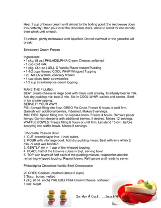Im Not A Chef.......Salie292
Heat 1 cup of heavy cream until almost to the boiling point (the microwave does
this perfectly), then pour over the chocolate discs. Allow to stand for one minute,
then whisk until smooth.
To reheat, gently microwave until liquefied. Do not overheat or the ganache will
break!
Strawberry Cream Freeze
Ingredients:
• 1 pkg. (8 oz.) PHILADELPHIA Cream Cheese, softened
• 1 cup cold milk
• 1 pkg. (3.4 oz.) JELL-O Vanilla Flavor Instant Pudding
• 1-1/2 cups thawed COOL WHIP Whipped Topping
• 20 NILLA Wafers, coarsely broken
• 1 cup sliced fresh strawberries
• 1/2 cup strawberry ice cream topping
MAKE THE FILLING:
BEAT cream cheese in large bowl with mixer until creamy. Gradually beat in milk.
Add dry pudding mix; beat 2 min. Stir in COOL WHIP, wafers and berries. Swirl
in ice cream topping.
SERVE IT YOUR WAY!
PIE: Spread filling into 6-oz. OREO Pie Crust. Freeze 6 hours or until firm.
Garnish with additional berries, if desired. Makes 8 servings.
MINI PIES: Spoon filling into 12 cupcake liners. Freeze 4 hours. Remove paper
linings. Garnish desserts with additional berries, if desired. Makes 12 servings.
WAFFLE BOWLS: Freeze filling 6 hours or until firm. Let stand 15 min. before
scooping into waffle bowls. Makes 8 servings.
Chocolate Passion Bowl
1. CUT brownie layer into 1-inch cubes.
2. POUR milk into large bowl. Add dry pudding mixes. Beat with wire whisk 2
min. or until well blended.
3. GENTLY stir in 1 cup of the whipped topping.
4. PLACE half of the brownie cubes in 2-qt. serving bowl.
5. TOP with layers of half each of the pudding mixture, raspberries and the
remaining whipped topping. Repeat layers. Refrigerate until ready to serve.
Philadelphia Chocolate-Vanilla Swirl Cheesecake
20 OREO Cookies, crushed (about 2 cups)
3 Tbsp. butter, melted
4 pkg. (8 oz. each) PHILADELPHIA Cream Cheese, softened
1 cup sugar
 