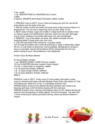 Im Not A Chef.......Salie292
1 tsp. vanilla
1 cup BREAKSTONE'S or KNUDSEN Sour Cream
4 eggs
6 squares BAKER'S Semi-Sweet Chocolate, melted, cooled
1. PREHEAT oven to 325°F. Line a 13x9-inch baking pan with foil, and let the
ends extend over the sides of the pan.
2. MIX the cookie crumbs and butter and press down firmly onto the bottom of a
prepared pan. You can use a measuring cup if you like. Bake 10 min.
3. BEAT cream cheese, sugar and vanilla in a large bowl with an electric mixer
on medium speed until well blended. Add sour cream and mix well. Add eggs,
one at a time, beating on low speed after each one, just until blended.
4. REMOVE 1 cup of the batter; set aside. Stir melted chocolate into the
remaining batter in large bowl; pour over crust.
5. TOP with spoonfuls of the remaining 1 cup plain batter.
CUT through the batters with a knife several times to make a wirled effect. Bake
40 min. or until center is almost set. Cool completely. Refrigerate for at least 4
hours or overnight. Use the foil handles to lift the cheesecake from the pan
before cutting to serve. Store leftovers in the refrigerator.
Frozen Cinco De Mayo Dessert
61 NILLA Wafers, divided
1 cup BAKER'S ANGEL FLAKE Coconut, toasted
1/2 cup PLANTERS Almonds, toasted, finely chopped
1/2 cup (1 stick) butter or margarine, melted
1 qt. (4 cups) lime sherbet, softened
1 qt. (4 cups) orange sherbet, softened
1 qt. (4 cups) raspberry sherbet, softened
Make It
PREHEAT oven to 350°F. Finely crush 37 of the wafers. Mix wafer crumbs,
coconut, almonds and butter until well blended. Press firmly onto bottom of 13x9-
inch baking pan. Bake 8 to 10 min. or until lightly browned; cool.
SPREAD layers of each of the different flavored sherbets over cooled crust,
freezing each layer until firm before topping with the next layer.
FREEZE at least 4 hours. Remove from freezer about 10 min. before serving; let
stand at room temperature to soften slightly. Cut into 24 squares. Top each with
1 of the remaining 24 wafers just before serving. Store any leftover dessert in
freezer.
 