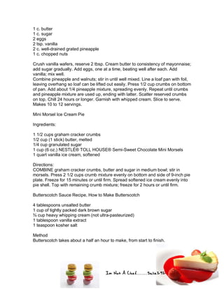 Im Not A Chef.......Salie292
1 c. butter
1 c. sugar
2 eggs
2 tsp. vanilla
2 c. well-drained grated pineapple
1 c. chopped nuts
Crush vanilla wafers, reserve 2 tbsp. Cream butter to consistency of mayonnaise;
add sugar gradually. Add eggs, one at a time, beating well after each. Add
vanilla; mix well.
Combine pineapple and walnuts; stir in until well mixed. Line a loaf pan with foil,
leaving overhang so loaf can be lifted out easily. Press 1/2 cup crumbs on bottom
of pan. Add about 1/4 pineapple mixture, spreading evenly. Repeat until crumbs
and pineapple mixture are used up, ending with latter. Scatter reserved crumbs
on top. Chill 24 hours or longer. Garnish with whipped cream. Slice to serve.
Makes 10 to 12 servings.
Mini Morsel Ice Cream Pie
Ingredients:
1 1/2 cups graham cracker crumbs
1/2 cup (1 stick) butter, melted
1/4 cup granulated sugar
1 cup (6 oz.) NESTLÉ® TOLL HOUSE® Semi-Sweet Chocolate Mini Morsels
1 quart vanilla ice cream, softened
Directions:
COMBINE graham cracker crumbs, butter and sugar in medium bowl; stir in
morsels. Press 2 1/2 cups crumb mixture evenly on bottom and side of 9-inch pie
plate. Freeze for 15 minutes or until firm. Spread softened ice cream evenly into
pie shell. Top with remaining crumb mixture; freeze for 2 hours or until firm.
Butterscotch Sauce Recipe, How to Make Butterscotch
4 tablespoons unsalted butter
1 cup of tightly packed dark brown sugar
¾ cup heavy whipping cream (not ultra-pasteurized)
1 tablespoon vanilla extract
1 teaspoon kosher salt
Method
Butterscotch takes about a half an hour to make, from start to finish.
 