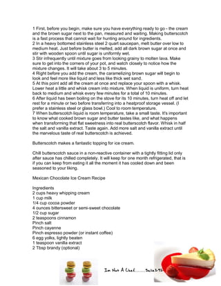 Im Not A Chef.......Salie292
1 First, before you begin, make sure you have everything ready to go - the cream
and the brown sugar next to the pan, measured and waiting. Making butterscotch
is a fast process that cannot wait for hunting around for ingredients.
2 In a heavy bottomed stainless steel 2 quart saucepan, melt butter over low to
medium heat. Just before butter is melted, add all dark brown sugar at once and
stir with wooden spoon until sugar is uniformly wet.
3 Stir infrequently until mixture goes from looking grainy to molten lava. Make
sure to get into the corners of your pot, and watch closely to notice how the
mixture changes. It will take about 3 to 5 minutes.
4 Right before you add the cream, the caramelizing brown sugar will begin to
look and feel more like liquid and less like thick wet sand.
5 At this point add all the cream at once and replace your spoon with a whisk.
Lower heat a little and whisk cream into mixture. When liquid is uniform, turn heat
back to medium and whisk every few minutes for a total of 10 minutes.
6 After liquid has been boiling on the stove for its 10 minutes, turn heat off and let
rest for a minute or two before transferring into a heatproof storage vessel. (I
prefer a stainless steel or glass bowl.) Cool to room temperature.
7 When butterscotch liquid is room temperature, take a small taste. It's important
to know what cooked brown sugar and butter tastes like, and what happens
when transforming that flat sweetness into real butterscotch flavor. Whisk in half
the salt and vanilla extract. Taste again. Add more salt and vanilla extract until
the marvelous taste of real butterscotch is achieved.
Butterscotch makes a fantastic topping for ice cream.
Chill butterscotch sauce in a non-reactive container with a tightly fitting lid only
after sauce has chilled completely. It will keep for one month refrigerated, that is
if you can keep from eating it all the moment it has cooled down and been
seasoned to your liking.
Mexican Chocolate Ice Cream Recipe
Ingredients
2 cups heavy whipping cream
1 cup milk
1/4 cup cocoa powder
4 ounces bittersweet or semi-sweet chocolate
1/2 cup sugar
2 teaspoons cinnamon
Pinch salt
Pinch cayenne
Pinch espresso powder (or instant coffee)
6 egg yolks, lightly beaten
1 teaspoon vanilla extract
2 Tbsp brandy (optional)
 