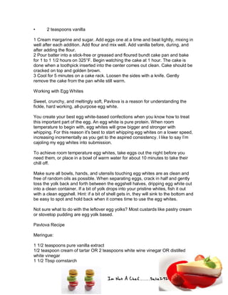 Im Not A Chef.......Salie292
• 2 teaspoons vanilla
1 Cream margarine and sugar. Add eggs one at a time and beat lightly, mixing in
well after each addition. Add flour and mix well. Add vanilla before, during, and
after adding the flour.
2 Pour batter into a stick-free or greased and floured bundt cake pan and bake
for 1 to 1 1/2 hours on 325°F. Begin watching the cake at 1 hour. The cake is
done when a toothpick inserted into the center comes out clean. Cake should be
cracked on top and golden brown.
3 Cool for 5 minutes on a cake rack. Loosen the sides with a knife. Gently
remove the cake from the pan while still warm.
Working with Egg Whites
Sweet, crunchy, and meltingly soft, Pavlova is a reason for understanding the
fickle, hard working, all-purpose egg white.
You create your best egg white-based confections when you know how to treat
this important part of the egg. An egg white is pure protein. When room
temperature to begin with, egg whites will grow bigger and stronger with
whipping. For this reason it's best to start whipping egg whites on a lower speed,
increasing incrementally as you get to the aspired consistency. I like to say I’m
cajoling my egg whites into submission.
To achieve room temperature egg whites, take eggs out the night before you
need them, or place in a bowl of warm water for about 10 minutes to take their
chill off.
Make sure all bowls, hands, and utensils touching egg whites are as clean and
free of random oils as possible. When separating eggs, crack in half and gently
toss the yolk back and forth between the eggshell halves, dripping egg white out
into a clean container. If a bit of yolk drops into your pristine whites, fish it out
with a clean eggshell. Hint: if a bit of shell gets in, they will sink to the bottom and
be easy to spot and hold back when it comes time to use the egg whites.
Not sure what to do with the leftover egg yolks? Most custards like pastry cream
or stovetop pudding are egg yolk based.
Pavlova Recipe
Meringue:
1 1/2 teaspoons pure vanilla extract
1/2 teaspoon cream of tartar OR 2 teaspoons white wine vinegar OR distilled
white vinegar
1 1/2 Tbsp cornstarch
 