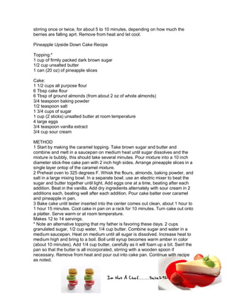 Im Not A Chef.......Salie292
stirring once or twice, for about 5 to 10 minutes, depending on how much the
berries are falling aprt. Remove from heat and let cool.
Pineapple Upside Down Cake Recipe
Topping:*
1 cup of firmly packed dark brown sugar
1/2 cup unsalted butter
1 can (20 oz) of pineapple slices
Cake:
1 1/2 cups all purpose flour
6 Tbsp cake flour
6 Tbsp of ground almonds (from about 2 oz of whole almonds)
3/4 teaspoon baking powder
1/2 teaspoon salt
1 3/4 cups of sugar
1 cup (2 sticks) unsalted butter at room temperature
4 large eggs
3/4 teaspoon vanilla extract
3/4 cup sour cream
METHOD
1 Start by making the caramel topping. Take brown sugar and butter and
combine and melt in a saucepan on medium heat until sugar dissolves and the
mixture is bubbly, this should take several minutes. Pour mixture into a 10 inch
diameter stick-free cake pan with 2 inch high sides. Arrange pineapple slices in a
single layer ontop of the caramel mixture.
2 Preheat oven to 325 degrees F. Whisk the flours, almonds, baking powder, and
salt in a large mixing bowl. In a separate bowl, use an electric mixer to beat the
sugar and butter together until light. Add eggs one at a time, beating after each
addition. Beat in the vanilla. Add dry ingredients alternately with sour cream in 2
additions each, beating well after each addition. Pour cake batter over caramel
and pineapple in pan.
3 Bake cake until tester inserted into the center comes out clean, about 1 hour to
1 hour 15 minutes. Cool cake in pan on a rack for 10 minutes. Turn cake out onto
a platter. Serve warm or at room temperature.
Makes 12 to 14 servings.
* Note an alternative topping that my father is favoring these days. 2 cups
granulated sugar, 1/2 cup water, 1/4 cup butter. Combine sugar and water in a
medium saucepan. Heat on medium until all sugar is dissolved. Increase heat to
medium high and bring to a boil. Boil until syrup becomes warm amber in color
(about 10 minutes). Add 1/4 cup butter, carefully as it will foam up a bit. Swirl the
pan so that the butter is all incorporated, stirring with a wooden spoon if
necessary. Remove from heat and pour out into cake pan. Continue with recipe
as noted.
 