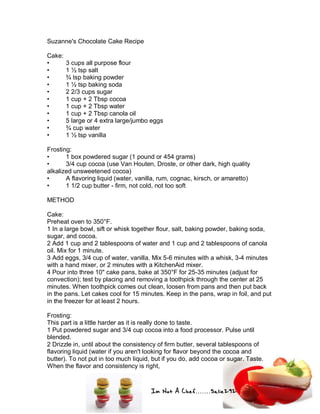 Im Not A Chef.......Salie292
Suzanne's Chocolate Cake Recipe
Cake:
• 3 cups all purpose flour
• 1 ½ tsp salt
• ¾ tsp baking powder
• 1 ½ tsp baking soda
• 2 2/3 cups sugar
• 1 cup + 2 Tbsp cocoa
• 1 cup + 2 Tbsp water
• 1 cup + 2 Tbsp canola oil
• 5 large or 4 extra large/jumbo eggs
• ¾ cup water
• 1 ½ tsp vanilla
Frosting:
• 1 box powdered sugar (1 pound or 454 grams)
• 3/4 cup cocoa (use Van Houten, Droste, or other dark, high quality
alkalized unsweetened cocoa)
• A flavoring liquid (water, vanilla, rum, cognac, kirsch, or amaretto)
• 1 1/2 cup butter - firm, not cold, not too soft
METHOD
Cake:
Preheat oven to 350°F.
1 In a large bowl, sift or whisk together flour, salt, baking powder, baking soda,
sugar, and cocoa.
2 Add 1 cup and 2 tablespoons of water and 1 cup and 2 tablespoons of canola
oil. Mix for 1 minute.
3 Add eggs, 3/4 cup of water, vanilla. Mix 5-6 minutes with a whisk, 3-4 minutes
with a hand mixer, or 2 minutes with a KitchenAid mixer.
4 Pour into three 10" cake pans, bake at 350°F for 25-35 minutes (adjust for
convection); test by placing and removing a toothpick through the center at 25
minutes. When toothpick comes out clean, loosen from pans and then put back
in the pans. Let cakes cool for 15 minutes. Keep in the pans, wrap in foil, and put
in the freezer for at least 2 hours.
Frosting:
This part is a little harder as it is really done to taste.
1 Put powdered sugar and 3/4 cup cocoa into a food processor. Pulse until
blended.
2 Drizzle in, until about the consistency of firm butter, several tablespoons of
flavoring liquid (water if you aren't looking for flavor beyond the cocoa and
butter). To not put in too much liquid, but if you do, add cocoa or sugar. Taste.
When the flavor and consistency is right,
 