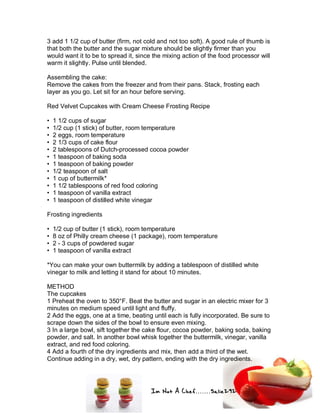Im Not A Chef.......Salie292
3 add 1 1/2 cup of butter (firm, not cold and not too soft). A good rule of thumb is
that both the butter and the sugar mixture should be slightly firmer than you
would want it to be to spread it, since the mixing action of the food processor will
warm it slightly. Pulse until blended.
Assembling the cake:
Remove the cakes from the freezer and from their pans. Stack, frosting each
layer as you go. Let sit for an hour before serving.
Red Velvet Cupcakes with Cream Cheese Frosting Recipe
• 1 1/2 cups of sugar
• 1/2 cup (1 stick) of butter, room temperature
• 2 eggs, room temperature
• 2 1/3 cups of cake flour
• 2 tablespoons of Dutch-processed cocoa powder
• 1 teaspoon of baking soda
• 1 teaspoon of baking powder
• 1/2 teaspoon of salt
• 1 cup of buttermilk*
• 1 1/2 tablespoons of red food coloring
• 1 teaspoon of vanilla extract
• 1 teaspoon of distilled white vinegar
Frosting ingredients
• 1/2 cup of butter (1 stick), room temperature
• 8 oz of Philly cream cheese (1 package), room temperature
• 2 - 3 cups of powdered sugar
• 1 teaspoon of vanilla extract
*You can make your own buttermilk by adding a tablespoon of distilled white
vinegar to milk and letting it stand for about 10 minutes.
METHOD
The cupcakes
1 Preheat the oven to 350°F. Beat the butter and sugar in an electric mixer for 3
minutes on medium speed until light and fluffy.
2 Add the eggs, one at a time, beating until each is fully incorporated. Be sure to
scrape down the sides of the bowl to ensure even mixing.
3 In a large bowl, sift together the cake flour, cocoa powder, baking soda, baking
powder, and salt. In another bowl whisk together the buttermilk, vinegar, vanilla
extract, and red food coloring.
4 Add a fourth of the dry ingredients and mix, then add a third of the wet.
Continue adding in a dry, wet, dry pattern, ending with the dry ingredients.
 