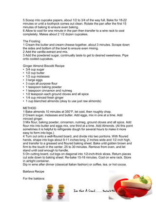 Im Not A Chef.......Salie292
5 Scoop into cupcake papers, about 1/2 to 3/4 of the way full. Bake for 18-22
minutes or until a toothpick comes out clean. Rotate the pan after the first 15
minutes of baking to ensure even baking.
6 Allow to cool for one minute in the pan then transfer to a wire rack to cool
completely. Makes about 2 1/2 dozen cupcakes.
The Frosting
1 Cream the butter and cream cheese together, about 3 minutes. Scrape down
the sides and bottom of the bowl to ensure even mixing.
2 Add the vanilla extract and mix.
3 Add the powdered sugar, continually taste to get to desired sweetness. Pipe
onto cooled cupcakes.
Ginger Almond Biscotti Recipe
• 3/4 cup sugar
• 1/2 cup butter
• 1/2 cup molasses
• 3 large eggs
• 3 cups all purpose flour
• 1 teaspoon baking powder
• 1 teaspoon cinnamon and nutmeg
• 1/2 teaspoon each ground cloves and all spice
• 1/4 cup minced fresh ginger
• 1 cup blanched almonds (okay to use just raw almonds)
METHOD
1 Bake almonds 10 minutes at 350°F, let cool, then roughly chop.
2 Cream sugar, molasses and butter. Add eggs, mix in one at a time. Add
minced ginger.
3 Mix flour, baking powder, cinnamon, nutmeg, ground cloves and all spice. Add
flour mix into butter and eggs mix, one third at a time. Add Almonds. (At this point
sometimes it is helpful to refrigerate dough for several hours to make it more
easy to form into logs.)
4 Turn out onto a well-floured board, and divide into two portions. With floured
hands, shape into logs about 9-11 inches long, 2 inches wide and 1/2 inch high,
and transfer to a greased and floured baking sheet. Bake until golden brown and
firm to the touch in the center, 25 to 30 minutes. Remove from oven, and let
stand until cool enough to handle.
5 On cutting board, cut logs on diagonal into 1/2-inch-thick slices. Return pieces
cut side down to baking sheet. Re-bake 15-18 minutes. Cool on wire rack. Store
in airtight container.
Dip in wine after dinner (classical Italian fashion) or coffee, tea, or hot cocoa.
Baklava Recipe
For the baklava:
 
