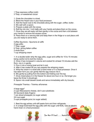 Im Not A Chef.......Salie292
1 Tbsp espresso coffee (cold)
3 Tbsp. un-sweetened cocoa
1. Grate the chocolate in a bowl.
2. Blend the Hazel nuts in your food processor.
3. Add the hazel nuts to the chocolate along with the sugar, coffee, butter.
4. Mix well with a spoon.
5. Prepare a plate with the cocoa.
6. Roll the mix into 1 inch balls with your hands and place them on the cocoa.
7. Once they are all ready roll them gently in the cocoa and then a bit between
your hands to remove the excess cocoa.
8. Place them on a serving dish and keep them in the fridge or a cool place until
you are ready to serve them.
Coffee Spumone - Spumone al caffè
4 egg yolks
7 Tbsp. sugar
6 Tbsp. strong Italian coffee
2 shots Rum
1 cup whipping cream
1. In a double boiler whip the egg yolks, sugar and coffee for 10 to 15 minutes
being careful not to boil the mixture.
2. Once it has increased in volume and cooked for at least 10 minutes add the
Rum, mix in in gently.
3. Pour it into a mixing bowl and let it cool.
4. After it has cooled off you can prepare the whipping cream.
5. Whip the cream in a bowl with a hand mixer or in a food processor. Once it
has taken form you can gently fold the egg mixture into it.
6. Mix gently by pulling from the bottom and folding over the top.
7. Once mixed place it in the freezer for about one hour or so. the longer you
leave the firmer it should get.
8. Spoon into small dessert bowls and serve immediately with dry biscuits.
Pineapple Tiramisu - Tiramisu all’ananas
4 large eggs*
2 cups Mascarpone cheese, don’t use substitutes
36 Savoiardi (lady fingers)
1 can sliced pineapple (no sugar added)
3/4 cup sugar
3 cups pineapple juice (no sugar added)
1. Beat the egg whites until stiff peaks form and then refrigerate.
2. In a large bowl beat the egg yolks with the sugar until fluffy. Use an electric
hand mixer or a food processor.
 