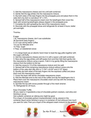 Im Not A Chef.......Salie292
3. Add the mascarpone cheese and mix until well combined.
4. Gently fold the egg whites into the mascarpone mixture.
5. Dip both sides of the lady fingers into the pineapple juice and place them in the
cake dish (my dish is oval about 18″ x 10″).
6. Spread half of the mascarpone cream over the ladyfingers then cover this
layer with remaining ladyfingers always dipped in the pineapple juice.
7. Complete the dish spreading the rest of the mascarpone cream.
8. Decorate with the pineapple slices and refrigerate for at least 4 hours, better
yet overnight.
Tiramisu
6 eggs
1 lb. mascarpone cheese, don’t use substitutes
36 Savoiardi (lady fingers)
2-1/2 cups strong Italian coffee
1/2 cup dry Marsala wine
13 Tbsp. sugar
3 Tbsp. un-sweetened cocoa
1. In a large bowl use an electric hand mixer to beat the egg yolks together with
the sugar until fluffy.
2. Add the mascarpone cheese and mix it in with a spoon until well combined.
3. Now whip the egg whites until stiff peaks form and then fold them gently into
the mascarpone mixture using a spoon. Fold it in by gently lifting the mascarpone
mixture from the bottom to the top.
4. Add the cocoa to 1/3 of the mascarpone mixture and mix well.
5. Spread half of the remaining mascarpone mixture without cocoa onto the
bottom of the cake dish (My dish is 11-3/4″ x 8-3/4″ and 2-1/2″ deep).
6. Quickly dip both sides of the lady fingers into the espresso coffee and place
them over the mascarpone cream.
7. Cover this layer with all the chocolate mascarpone cream.
8. Add the Marsala wine to the rest of the coffee and dip the ladyfingers into it.
Place them over the mascarpone chocolate cream and top with the remaining
mascarpone cream.
9. Sprinkle the top with cocoa powder through a fine mesh strainer.
10. Refrigerate for 24 hours.
Easy Chocolate Truffle
All you need is 3 ingredients a box of chocolate graham crackers, cool whip and
Hershey’s syrup.
Get a plastic container.an oblong one might be good.
Put a layer of chocolate graham crackers(broken into lg. pieces),in the
container.Squirt some hershey’s syrup in a container of cool whip.put how much
you want for color.Then put a layer of the whipped cream mixture on the graham
 