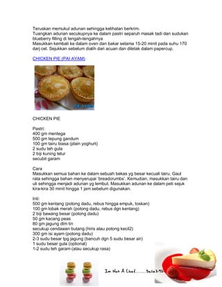 Im Not A Chef.......Salie292
Teruskan memukul adunan sehingga kelihatan berkrim.
Tuangkan adunan secukupnya ke dalam pastri separuh masak tadi dan sudukan
blueberry filling di tengah-tengahnya
Masukkan kembali ke dalam oven dan bakar selama 15-20 minit pada suhu 170
darj cel. Sejukkan sebelum dialih dari acuan dan diletak dalam papercup.
CHICKEN PIE (PAI AYAM)
CHICKEN PIE
Pastri:
400 gm mentega
500 gm tepung gandum
100 gm tairu biasa (plain yoghurt)
2 sudu teh gula
2 biji kuning telur
secubit garam
Cara
Masukkan semua bahan ke dalam sebuah bekas yg besar kecuali tairu. Gaul
rata sehingga bahan menyerupai ‘breadcrumbs’. Kemudian, masukkan tairu dan
uli sehingga menjadi adunan yg lembut. Masukkan adunan ke dalam peti sejuk
kira-kira 30 minit hingga 1 jam sebelum digunakan.
Inti:
500 gm kentang (potong dadu, rebus hingga empuk, toskan)
100 gm lobak merah (potong dadu, rebus dgn kentang)
2 biji bawang besar (potong dadu)
50 gm kacang peas
80 gm jagung dlm tin
secukup cendawan butang (hiris atau potong kecil2)
300 gm isi ayam (potong dadu)
2-3 sudu besar tpg jagung (bancuh dgn 5 sudu besar air)
1 sudu besar gula (optional)
1-2 sudu teh garam (atau secukup rasa)
 