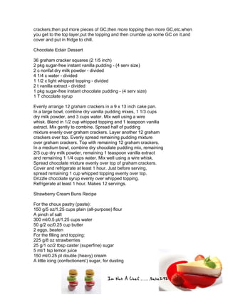 Im Not A Chef.......Salie292
crackers,then put more pieces of GC,then more topping then more GC,etc.when
you get to the top layer,put the topping and then crumble up some GC on it,and
cover and put in fridge to chill.
Chocolate Eclair Dessert
36 graham cracker squares (2 1/5 inch)
2 pkg sugar-free instant vanilla pudding - (4 serv size)
2 c nonfat dry milk powder - divided
4 1/4 c water - divided
1 1/2 c light whipped topping - divided
2 t vanilla extract - divided
1 pkg sugar-free instant chocolate pudding - (4 serv size)
1 T chocolate syrup
Evenly arrange 12 graham crackers in a 9 x 13 inch cake pan.
In a large bowl, combine dry vanilla pudding mixes, 1 1/3 cups
dry milk powder, and 3 cups water. Mix well using a wire
whisk. Blend in 1/2 cup whipped topping and 1 teaspoon vanilla
extract. Mix gently to combine. Spread half of pudding
mixture evenly over graham crackers. Layer another 12 graham
crackers over top. Evenly spread remaining pudding mixture
over graham crackers. Top with remaining 12 graham crackers.
In a medium bowl, combine dry chocolate pudding mix, remaining
2/3 cup dry milk powder, remaining 1 teaspoon vanilla extract
and remaining 1 1/4 cups water. Mix well using a wire whisk.
Spread chocolate mixture evenly over top of graham crackers.
Cover and refrigerate at least 1 hour. Just before serving,
spread remaining 1 cup whipped topping evenly over top.
Drizzle chocolate syrup evenly over whipped topping.
Refrigerate at least 1 hour. Makes 12 servings.
Strawberry Cream Buns Recipe
For the choux pastry (paste):
150 g/5 oz/1.25 cups plain (all-purpose) flour
A pinch of salt
300 ml/0.5 pt/1.25 cups water
50 g/2 oz/0.25 cup butter
2 eggs, beaten
For the filling and topping:
225 g/8 oz strawberries
25 g/1 oz/2 tbsp caster (superfine) sugar
5 ml/1 tsp lemon juice
150 ml/0.25 pt double (heavy) cream
A little icing (confectioners') sugar, for dusting
 