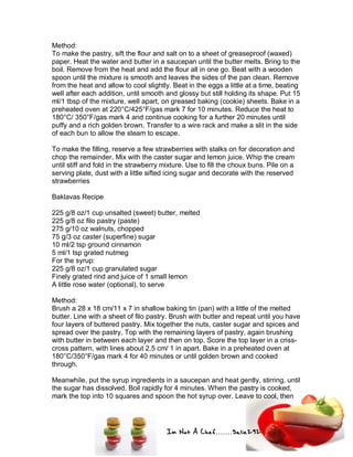 Im Not A Chef.......Salie292
Method:
To make the pastry, sift the flour and salt on to a sheet of greaseproof (waxed)
paper. Heat the water and butter in a saucepan until the butter melts. Bring to the
boil. Remove from the heat and add the flour all in one go. Beat with a wooden
spoon until the mixture is smooth and leaves the sides of the pan clean. Remove
from the heat and allow to cool slightly. Beat in the eggs a little at a time, beating
well after each addition, until smooth and glossy but still holding its shape. Put 15
ml/1 tbsp of the mixture, well apart, on greased baking (cookie) sheets. Bake in a
preheated oven at 220°C/425°F/gas mark 7 for 10 minutes. Reduce the heat to
180°C/ 350°F/gas mark 4 and continue cooking for a further 20 minutes until
puffy and a rich golden brown. Transfer to a wire rack and make a slit in the side
of each bun to allow the steam to escape.
To make the filling, reserve a few strawberries with stalks on for decoration and
chop the remainder. Mix with the caster sugar and lemon juice. Whip the cream
until stiff and fold in the strawberry mixture. Use to fill the choux buns. Pile on a
serving plate, dust with a little sifted icing sugar and decorate with the reserved
strawberries
Baklavas Recipe
225 g/8 oz/1 cup unsalted (sweet) butter, melted
225 g/8 oz filo pastry (paste)
275 g/10 oz walnuts, chopped
75 g/3 oz caster (superfine) sugar
10 ml/2 tsp ground cinnamon
5 ml/1 tsp grated nutmeg
For the syrup:
225 g/8 oz/1 cup granulated sugar
Finely grated rind and juice of 1 small lemon
A little rose water (optional), to serve
Method:
Brush a 28 x 18 cm/11 x 7 in shallow baking tin (pan) with a little of the melted
butter. Line with a sheet of filo pastry. Brush with butter and repeat until you have
four layers of buttered pastry. Mix together the nuts, caster sugar and spices and
spread over the pastry. Top with the remaining layers of pastry, again brushing
with butter in between each layer and then on top. Score the top layer in a criss-
cross pattern, with lines about 2.5 cm/ 1 in apart. Bake in a preheated oven at
180°C/350°F/gas mark 4 for 40 minutes or until golden brown and cooked
through.
Meanwhile, put the syrup ingredients in a saucepan and heat gently, stirring, until
the sugar has dissolved. Boil rapidly for 4 minutes. When the pastry is cooked,
mark the top into 10 squares and spoon the hot syrup over. Leave to cool, then
 