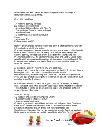Im Not A Chef.......Salie292
chill until the next day. Cut into squares and sprinkle with a few drops of
rosewater before serving, if liked.
Chocolate Lava Cake
1/4 cup nuts, coarsely chopped
2/3 cup dark chocolate chips
1/4 cup Land O' Lakes Butter with Olive Oil
1 3 oz package of cream cheese, softened
1 teaspoon vanilla
1/3 cup firmly packed dark brown sugar
3 eggs
1/4 cup cake flour
Preheat oven to 400°F.
Remove cream cheese from refrigerator and allow to sit at room temperature for
30 minutes before baking to soften.
Coarsely chop pecans, walnuts, peanuts, almonds, macadamia or pistachio nuts.
Butter 4 six oz. custard or silicone baking cups and place on baking sheet.
Sprinkle coarsely chopped nuts evenly at the bottom of each baking cup.
In a microwavable bowl, stir together chocolate chips and Land O' Lakes Butter
with Olive Oil. Microwave on high setting, stirring several times until melted. Stir
in softened cream cheese and vanilla. Beat on medium speed of an electric
mixer for 1 minute.
At low speed, gradually mix in flour only until combined.
In a large bowl, combine dark brown sugar and eggs; beat for 2 minutes. Using a
large spoon, stir in chocolate mixture until no streaks remain.
Pour batter evenly into the baking cups. Bake for 13-15 minutes in preheated
oven, until tops are bubbly and puffed; center will still be soft. Remove from oven
and allow to cool for 5 minutes.
Run a butter knife around the outer edges to free the cakes from the baking
cups. Turn each cake, while still warm, upside down onto a heated dessert dish.
Top with fudge or vanilla ice cream, or serve topped with chocolate curls and
whipped topping (See below)
Whipped Topping:
1/3 cup Land O' Lakes Heavy Whipping Cream
1 teaspoon vanilla or 1 tablespoon rum
2 teaspoons powdered sugar
Combine ingredients in a small bowl and beat until stiff peaks form. Serve over
warm cakes. Sprinkle with chocolate curls or Ghirardelli sweetened cocoa
powder with chocolate bits. Or drizzle with caramel or toffee bits.
Substitutions: All purpose flour may be substituted for cake flour if not available.
Butter may be substituted for Land O' Lakes Butter with Olive Oil.
 