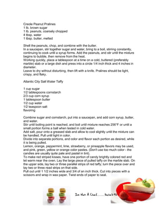 Im Not A Chef.......Salie292
Creole Peanut Pralines
1 lb. brown sugar
1 lb. peanuts, coarsely chopped
4 tbsp. water
1 tbsp. butter, melted
Shell the peanuts, chop, and combine with the butter.
In a saucepan, stir together sugar and water, bring to a boil, stirring constantly,
continuing to cook until a syrup forms. Add the peanuts, and stir until the mixture
begins to bubble, then remove from the heat.
Working quickly, place a tablespoon at a time on a cold, buttered (preferably
marble) slab or a large dish and press into a circle 1/4 inch thick and 4 inches in
diameter.
Leave to dry without disturbing, then lift with a knife. Pralines should be light,
crispy, and flaky.
Atlantic City Salt Water Taffy
1 cup sugar
1/2 tablespoons cornstarch
2/3 cup corn syrup
1 tablespoon butter
1/2 cup water
1/2 teaspoon salt
flavoring
Combine sugar and cornstarch, put into a saucepan, and add corn syrup, butter,
and water.
Stir until boiling point is reached, and boil until mixture reaches 256°F or until a
small portion forms a ball when tested in cold water.
Add salt, pour onto a greased slab and allow to cool slightly until the mixture can
be handled. Pull until light in color.
Divide into separate portions, and color and flavor each portion as desired, while
it is being pulled.
Lemon, orange, peppermint, lime, strawberry, or pineapple flavors may be used,
and pink, green, yellow or orange color pastes. (Don't use too much color - the
candies are usually quite pale and pastel in tint).
To make red striped kisses, have one portion of candy brightly colored red and
let warm near the oven. Lay the large piece of pulled taffy on the marble slab. On
the upper side, lay two or three parallel strips of red taffy; turn the piece over and
lay two or three read strips on that side.
Pull out until 1 1/2 inches wide and 3/4 of an inch thick. Cut into pieces with a
scissors and wrap in wax paper. Twist ends of paper to seal.
 