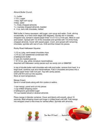 Im Not A Chef.......Salie292
Almond Butter Crunch
1 c. butter
1 1/3 c. sugar
1 tbsp. light corn syrup
3 tbsp. water
1 c. finely chopped almonds
1 c. coarsely chopped almonds, toasted
4 - 4 oz. bars milk chocolate, melted
Melt butter in heavy saucepan; add sugar, corn syrup and water. Cook, stirring
occasionally, to a hard crack stage (300 degrees). Quickly stir in coarsely
chopped nuts; spread in waxed paper lined 13 x 9 1/2 x 2 inch pan. Allow to cool
and harden. Spread with 1/2 of the chocolate and sprinkle with 1/2 of the finely
chopped almonds. Cover with waxed paper, invert, and spread with remaining
chocolate; sprinkle with rest of nuts. Chill and then bread into pieces.
Rocky Road Halloween Squares
1 (12 oz.) pkg. semi-sweet chocolate chips
1 (14 oz.) can sweetened condensed milk
2 tablespoons butter
2 cups dry roasted peanuts
1 10 1/2 oz. pkg. white miniature marshmallows
Assorted soft Halloween candy pieces such as candy corn or M&M'S®
In top of double boiler melt chocolate with milk and butter, remove from heat. In a
large bowl, combine nuts and marshmallows. Fold in chocolate and press into a
waxed paper lined 13x9 inch pan. Top with candy pieces.
Chill until firm and cut into squares.
Store at room temperature.
Mango Cream
Serve in small bowls along with thin cookie or wafers.
1 ripe mango, pared and cut into pieces
1 cup chilled whipping cream
2 tablespoons granulated sugar
1/4 cup toasted sliced or slivered almonds
Place mango in blender container. Cover and blend until smooth, about 10
seconds. Beat whipping cream and sugar in chilled bowl until stiff. Fold mango
into whipped cream a few times for swirled effect. Sprinkle with almonds.
 