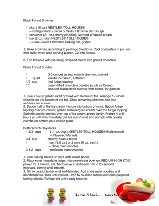 Im Not A Chef.......Salie292
Black Forest Brownie
1 pkg. (18 oz.) NESTLÉ® TOLL HOUSE®
-- Refrigerated Brownie or Walnut Brownie Bar Dough
1 container (21 oz.) cherry pie filling, warmed Whipped cream
1 bar (2 oz. total) NESTLÉ® TOLL HOUSE®
-- Semi-Sweet Chocolate Baking Bar, grated
1. Bake brownies according to package directions. Cool completely in pan on
wire rack; invert onto serving platter. Cut into pieces.
2. Top brownie with pie filling, whipped cream and grated chocolate.
Black Forest Sundae
1 (10-ounce) jar maraschino cherries, drained
1 quart vanilla ice cream, softened
1/2 cup hot fudge topping
10 cream-filled chocolate cookies (such as Oreos),
crushed Maraschino cherries with stems, for garnish
1. Line a 5-cup gelatin mold or bowl with aluminum foil. Arrange 12 whole
cherries on the bottom of the foil. Chop remaining cherries; fold into
softened ice cream.
2. Spoon half of the ice cream mixture into bottom of mold. Spoon fudge
topping over ice cream; spread remaining ice cream over the fudge topping.
Sprinkle cookie crumbs over top of ice cream; press lightly. Freeze 4 to 6
hours or until firm. Carefully pull foil out of mold and unmold with cookie
crumbs on bottom on a chilled plate.
Butterscotch Haystacks
1 2/3 cups (11-oz. pkg.) NESTLÉ® TOLL HOUSE® Butterscotch
-- Flavored Morsels
3/4 cup creamy peanut butter
1 can (8.5 oz.) or 2 cans (5 oz. each)
-- chow mein noodles
3 1/2 cups miniature marshmallows
1. Line baking sheets or trays with waxed paper.
2. Micorwave morsels in large, microwave-safe bowl on MEDIUM-HIGH (70%)
power for 1 minute; stir. Microwave at additional 10- to 20-second
intervals, stirring until smooth.
3. Stir in peanut butter until well-blended. Add chow mein noodles and
marshmallows; toss until coated. Drop by rounded tablespoon onto prepared
baking sheets. Refrigerate until ready to serve.
 
