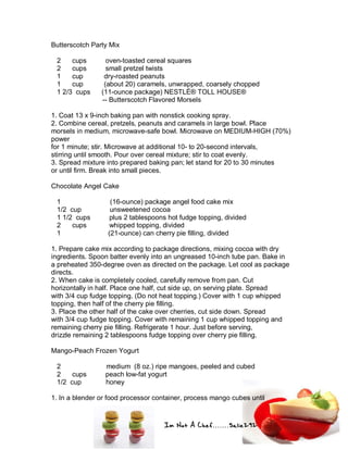 Im Not A Chef.......Salie292
Butterscotch Party Mix
2 cups oven-toasted cereal squares
2 cups small pretzel twists
1 cup dry-roasted peanuts
1 cup (about 20) caramels, unwrapped, coarsely chopped
1 2/3 cups (11-ounce package) NESTLÉ® TOLL HOUSE®
-- Butterscotch Flavored Morsels
1. Coat 13 x 9-inch baking pan with nonstick cooking spray.
2. Combine cereal, pretzels, peanuts and caramels in large bowl. Place
morsels in medium, microwave-safe bowl. Microwave on MEDIUM-HIGH (70%)
power
for 1 minute; stir. Microwave at additional 10- to 20-second intervals,
stirring until smooth. Pour over cereal mixture; stir to coat evenly.
3. Spread mixture into prepared baking pan; let stand for 20 to 30 minutes
or until firm. Break into small pieces.
Chocolate Angel Cake
1 (16-ounce) package angel food cake mix
1/2 cup unsweetened cocoa
1 1/2 cups plus 2 tablespoons hot fudge topping, divided
2 cups whipped topping, divided
1 (21-ounce) can cherry pie filling, divided
1. Prepare cake mix according to package directions, mixing cocoa with dry
ingredients. Spoon batter evenly into an ungreased 10-inch tube pan. Bake in
a preheated 350-degree oven as directed on the package. Let cool as package
directs.
2. When cake is completely cooled, carefully remove from pan. Cut
horizontally in half. Place one half, cut side up, on serving plate. Spread
with 3/4 cup fudge topping. (Do not heat topping.) Cover with 1 cup whipped
topping, then half of the cherry pie filling.
3. Place the other half of the cake over cherries, cut side down. Spread
with 3/4 cup fudge topping. Cover with remaining 1 cup whipped topping and
remaining cherry pie filling. Refrigerate 1 hour. Just before serving,
drizzle remaining 2 tablespoons fudge topping over cherry pie filling.
Mango-Peach Frozen Yogurt
2 medium (8 oz.) ripe mangoes, peeled and cubed
2 cups peach low-fat yogurt
1/2 cup honey
1. In a blender or food processor container, process mango cubes until
 