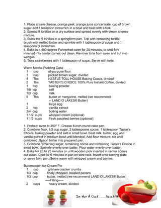 Im Not A Chef.......Salie292
1. Place cream cheese, orange peel, orange juice concentrate, cup of brown
sugar and 1 teaspoon cinnamon in a bowl and beat with a fork.
2. Spread 9 tortillas on a dry surface and spread evenly with cream cheese
mixture.
3. Stack the 9 tortillas in a springform pan. Top with remaining tortilla,
brush with melted butter and sprinkle with 1 tablespoon of sugar and 1
teaspoon of cinnamon.
4. Bake in a 400 degree Fahrenheit oven for 20 minutes, or until fork
inserted into center comes out clean. Remove torte from oven and cut into
wedges.
5. Toss strawberries with 1 tablespoon of sugar. Serve with torte.
Warm Mocha Pudding Cake
1 cup all-purpose flour
1 cup packed brown sugar, divided
4 Tbs NESTLÉ TOLL HOUSE Baking Cocoa, divided
2 Tbs TASTER’S CHOICE 100% Pure Instant Coffee, divided
1 tsp baking powder
1/8 tsp salt
1/3 cup milk
5 Tbs butter or margarine, melted (we recommend
-- LAND O LAKES® Butter)
1 large egg
2 tsp vanilla extract
3/4 cup boiling water
1 1/2 cups whipped cream (optional)
1 1/2 cups fresh assorted berries (optional)
1. Preheat oven to 350° F. Grease 8-inch-round cake pan.
2. Combine flour, 1/2 cup sugar, 2 tablespoons cocoa, 1 tablespoon Taster’s
Choice, baking powder and salt in small bowl. Beat milk, butter, egg and
vanilla extract in medium bowl until blended. Add flour mixture; stir until
combined. Spoon batter into prepared pan.
3. Combine remaining sugar, remaining cocoa and remaining Taster’s Choice in
small bowl. Sprinkle evenly over batter. Pour water evenly over batter.
4. Bake for 20 to 25 minutes or until wooden pick inserted in center comes
out clean. Cool for 5 minutes in pan on wire rack. Invert onto serving plate
or serve from pan. Serve warm with whipped cream and berries.
Butterscotch Ice Cream Pie
1 cup graham cracker crumbs
1/3 cup finely chopped, toasted pecans
1/3 cup butter, melted (we recommend LAND O LAKES® Butter)
-----Filling-----
2 cups heavy cream, divided
 