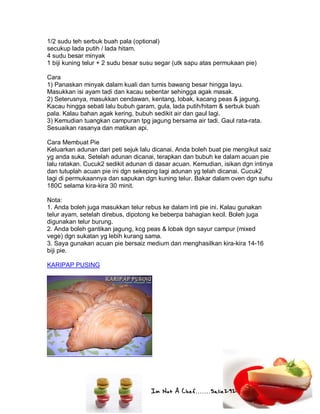 Im Not A Chef.......Salie292
1/2 sudu teh serbuk buah pala (optional)
secukup lada putih / lada hitam.
4 sudu besar minyak
1 biji kuning telur + 2 sudu besar susu segar (utk sapu atas permukaan pie)
Cara
1) Panaskan minyak dalam kuali dan tumis bawang besar hingga layu.
Masukkan isi ayam tadi dan kacau sebentar sehingga agak masak.
2) Seterusnya, masukkan cendawan, kentang, lobak, kacang peas & jagung.
Kacau hingga sebati lalu bubuh garam, gula, lada putih/hitam & serbuk buah
pala. Kalau bahan agak kering, bubuh sedikit air dan gaul lagi.
3) Kemudian tuangkan campuran tpg jagung bersama air tadi. Gaul rata-rata.
Sesuaikan rasanya dan matikan api.
Cara Membuat Pie
Keluarkan adunan dari peti sejuk lalu dicanai. Anda boleh buat pie mengikut saiz
yg anda suka. Setelah adunan dicanai, terapkan dan bubuh ke dalam acuan pie
lalu ratakan. Cucuk2 sedikit adunan di dasar acuan. Kemudian, isikan dgn intinya
dan tutuplah acuan pie ini dgn sekeping lagi adunan yg telah dicanai. Cucuk2
lagi di permukaannya dan sapukan dgn kuning telur. Bakar dalam oven dgn suhu
180C selama kira-kira 30 minit.
Nota:
1. Anda boleh juga masukkan telur rebus ke dalam inti pie ini. Kalau gunakan
telur ayam, setelah direbus, dipotong ke beberpa bahagian kecil. Boleh juga
digunakan telur burung.
2. Anda boleh gantikan jagung, kcg peas & lobak dgn sayur campur (mixed
vege) dgn sukatan yg lebih kurang sama.
3. Saya gunakan acuan pie bersaiz medium dan menghasilkan kira-kira 14-16
biji pie.
KARIPAP PUSING
 