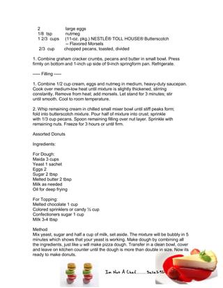 Im Not A Chef.......Salie292
2 large eggs
1/8 tsp nutmeg
1 2/3 cups (11-oz. pkg.) NESTLÉ® TOLL HOUSE® Butterscotch
-- Flavored Morsels
2/3 cup chopped pecans, toasted, divided
1. Combine graham cracker crumbs, pecans and butter in small bowl. Press
firmly on bottom and 1-inch up side of 9-inch springform pan. Refrigerate.
----- Filling -----
1. Combine 1/2 cup cream, eggs and nutmeg in medium, heavy-duty saucepan.
Cook over medium-low heat until mixture is slightly thickened, stirring
constantly. Remove from heat; add morsels. Let stand for 3 minutes; stir
until smooth. Cool to room temperature.
2. Whip remaining cream in chilled small mixer bowl until stiff peaks form;
fold into butterscotch mixture. Pour half of mixture into crust; sprinkle
with 1/3 cup pecans. Spoon remaining filling over nut layer. Sprinkle with
remaining nuts. Freeze for 3 hours or until firm.
Assorted Donuts
Ingredients:
For Dough:
Maida 3 cups
Yeast 1 sachet
Eggs 2
Sugar 2 tbsp
Melted butter 2 tbsp
Milk as needed
Oil for deep frying
For Topping:
Melted chocolate 1 cup
Colored sprinklers or candy ½ cup
Confectioners sugar 1 cup
Milk 3-4 tbsp
Method
Mix yeast, sugar and half a cup of milk, set aside. The mixture will be bubbly in 5
minutes which shows that your yeast is working. Make dough by combining all
the ingredients, just like u will make pizza dough. Transfer in a clean bowl, cover
and leave on kitchen counter until the dough is more than double in size. Now its
ready to make donuts.
 