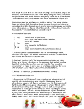 Im Not A Chef.......Salie292
Roll dough in ¼ inch thick and cut donuts by using 2 cookie cutters, large to cut
the donut circle and small to cut the center. Keep rolling and cutting until all the
dough has been used. Place donuts in a large tray, cover and let sit for another
30minutes or so until donuts are well risen almost double of the original size.
Heat oil in a deep pan and fry donuts until light golden. Take out on a tissue
towel and let cool. Melt chocolate and coat one side of donuts, sprinkle some
colored candy and let chocolate set. In another bowl, mix icing sugar and milk to
make a thick paste and dip one side of donuts in the mixture, this will also set in
few seconds. Your assorted donuts are ready, enjoy!
Chocolate Pots de Creme
1 cup half-and-half or light cream
1 4-ounce package sweet baking chocolate,
-- coarsely chopped
2 tsp sugar
3 large egg yolks, slightly beaten
1/2 tsp vanilla
1 recipe Caramelized Shards (optional) (see below)
1. In a heavy small saucepan combine the half-and-half or light cream,
chocolate, and sugar. Cook and stir over medium heat about 10 minutes or
until mixture reaches a full boil and thickens.
2. Gradually stir about half of the hot mixture into the beaten egg yolks.
Return all of the egg yolk mixture to the saucepan. Cook and stir over low
heat for 2 minutes. Remove from heat; stir in vanilla. Pour chocolate
mixture into 4 or 6 pots de creme cups or small dessert dishes. Cover and
chill for 2 to 24 hours. If desired, top with Caramelized Shards.
3. Makes 4 to 6 servings. (Nutrition facts are without shards.)
----- Caramelized Shards -----
1. Preheat oven to 350 degree F. Line a cookie sheet with aluminum foil;
coat foil with nonstick cooking spray. Sprinkle 1 tablespoon slivered
almonds onto prepared foil. Bake in preheated oven 6 to 8 minutes or until
lightly toasted. Meanwhile, place 1/3 cup sugar in a heavy 10-inch skillet.
Heat over medium-high heat until sugar begins to melt, shaking skillet
occasionally to heat sugar evenly. Do not stir. When sugar begins to melt,
reduce heat to low. Cook for 2 minutes more or until sugar is melted and
lightly golden, stirring as needed with a wooden spoon. Remove pan from
heat. Stir in 1/2 teaspoon hot water. Immediately pour over nuts on hot
baking sheet. Let cool for 1 minute. Using 2 forks, gently pull caramel as
 