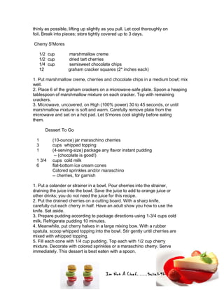 Im Not A Chef.......Salie292
thinly as possible, lifting up slightly as you pull. Let cool thoroughly on
foil. Break into pieces; store tightly covered up to 3 days.
Cherry S'Mores
1/2 cup marshmallow creme
1/2 cup dried tart cherries
1/4 cup semisweet chocolate chips
12 graham cracker squares (2* inches each)
1. Put marshmallow creme, cherries and chocolate chips in a medium bowl; mix
well.
2. Place 6 of the graham crackers on a microwave-safe plate. Spoon a heaping
tablespoon of marshmallow mixture on each cracker. Top with remaining
crackers.
3. Microwave, uncovered, on High (100% power) 30 to 45 seconds, or until
marshmallow mixture is soft and warm. Carefully remove plate from the
microwave and set on a hot pad. Let S'mores cool slightly before eating
them.
Dessert To Go
1 (10-ounce) jar maraschino cherries
3 cups whipped topping
1 (4-serving-size) package any flavor instant pudding
-- (chocolate is good!)
1 3/4 cups cold milk
6 flat-bottom ice cream cones
Colored sprinkles and/or maraschino
-- cherries, for garnish
1. Put a colander or strainer in a bowl. Pour cherries into the strainer,
draining the juice into the bowl. Save the juice to add to orange juice or
other drinks; you do not need the juice for this recipe.
2. Put the drained cherries on a cutting board. With a sharp knife,
carefully cut each cherry in half. Have an adult show you how to use the
knife. Set aside.
3. Prepare pudding according to package directions using 1-3/4 cups cold
milk. Refrigerate pudding 10 minutes.
4. Meanwhile, put cherry halves in a large mixing bow. With a rubber
spatula, scoop whipped topping into the bowl. Stir gently until cherries are
mixed with whipped topping.
5. Fill each cone with 1/4 cup pudding. Top each with 1/2 cup cherry
mixture. Decorate with colored sprinkles or a maraschino cherry. Serve
immediately. This dessert is best eaten with a spoon.
 