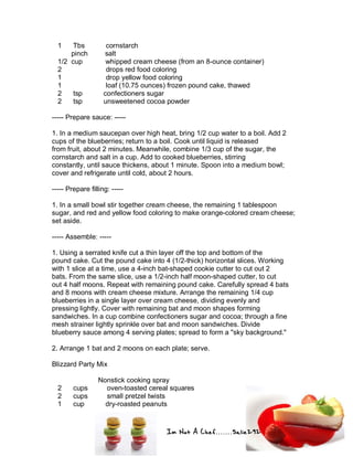 Im Not A Chef.......Salie292
1 Tbs cornstarch
pinch salt
1/2 cup whipped cream cheese (from an 8-ounce container)
2 drops red food coloring
1 drop yellow food coloring
1 loaf (10.75 ounces) frozen pound cake, thawed
2 tsp confectioners sugar
2 tsp unsweetened cocoa powder
----- Prepare sauce: -----
1. In a medium saucepan over high heat, bring 1/2 cup water to a boil. Add 2
cups of the blueberries; return to a boil. Cook until liquid is released
from fruit, about 2 minutes. Meanwhile, combine 1/3 cup of the sugar, the
cornstarch and salt in a cup. Add to cooked blueberries, stirring
constantly, until sauce thickens, about 1 minute. Spoon into a medium bowl;
cover and refrigerate until cold, about 2 hours.
----- Prepare filling: -----
1. In a small bowl stir together cream cheese, the remaining 1 tablespoon
sugar, and red and yellow food coloring to make orange-colored cream cheese;
set aside.
----- Assemble: -----
1. Using a serrated knife cut a thin layer off the top and bottom of the
pound cake. Cut the pound cake into 4 (1/2-thick) horizontal slices. Working
with 1 slice at a time, use a 4-inch bat-shaped cookie cutter to cut out 2
bats. From the same slice, use a 1/2-inch half moon-shaped cutter, to cut
out 4 half moons. Repeat with remaining pound cake. Carefully spread 4 bats
and 8 moons with cream cheese mixture. Arrange the remaining 1/4 cup
blueberries in a single layer over cream cheese, dividing evenly and
pressing lightly. Cover with remaining bat and moon shapes forming
sandwiches. In a cup combine confectioners sugar and cocoa; through a fine
mesh strainer lightly sprinkle over bat and moon sandwiches. Divide
blueberry sauce among 4 serving plates; spread to form a "sky background."
2. Arrange 1 bat and 2 moons on each plate; serve.
Blizzard Party Mix
Nonstick cooking spray
2 cups oven-toasted cereal squares
2 cups small pretzel twists
1 cup dry-roasted peanuts
 