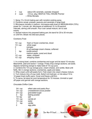 Im Not A Chef.......Salie292
1 cup (about 20) caramels, coarsely chopped
2 cups (12-oz. pkg.) NESTLÉ TOLL HOUSE Premier
-- White Morsels
1. Spray 13 x 9-inch baking pan with nonstick cooking spray.
2. Combine cereal, pretzels, peanuts and caramels in large bowl.
3. Microwave morsels in medium, microwave-safe bowl on MEDIUM-HIGH (70%)
power for 1 minute; stir. Microwave at additional 10- to 20-second
intervals, stirring until smooth. Pour over cereal mixture; stir to coat
evenly.
4. Spread mixture into prepared baking pan; let stand for 20 to 30 minutes
or until firm. Break into bite-size pieces.
Cranberry Frost
1/2 cup fresh or frozen cranberries, diced
1/3 cup white sugar
2 oranges
1 (8 oz) package cream cheese, softened
1 tsp vanilla extract
1 medium apple, cored and diced
1/2 cup dates, chopped
1/2 cup whipping cream
1. In a mixing bowl, combine cranberries and sugar and let stand 10 minutes.
Meanwhile, peel and secton 1 orange. Finely chop orange sections; set aside.
Sqeeze remaining orange to make total of 1/3 cup juice.
2. Combine the 1/3 cup orange juice, cream cheese, and vanilla. Beat until
fluffy. Stir in orange sections, cranberries, apple and dates.
3. Whip cream until soft peaks form. Fold cream into cream cheese mixture.
4. Turn mixture into a 5-cup mold, 8x4x2 inch loaf pan, or into about 10 to
12 paper lined muffin pans. Cover and freeze until firm.
5. To serve, let stand at room temperature for 10 miutues. Unmold or peel
off paper and garnish with orange sections.
Chocolate Chiffon Cake
3/4 cup sifted cake and pastry flour
1/4 cup unsweetened cocoa powder
2/3 cup granulated sugar
2 tsp baking powder
1/2 tsp salt
1/4 cup canola oil
1/4 cup water
1 tsp vanilla
2 egg yolks
 