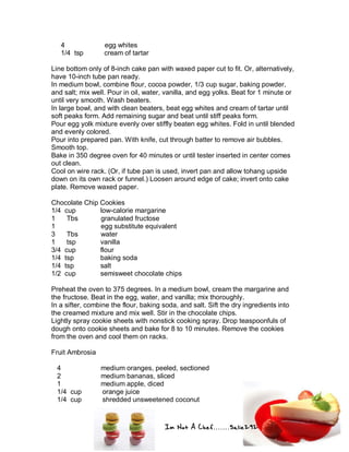 Im Not A Chef.......Salie292
4 egg whites
1/4 tsp cream of tartar
Line bottom only of 8-inch cake pan with waxed paper cut to fit. Or, alternatively,
have 10-inch tube pan ready.
In medium bowl, combine flour, cocoa powder, 1/3 cup sugar, baking powder,
and salt; mix well. Pour in oil, water, vanilla, and egg yolks. Beat for 1 minute or
until very smooth. Wash beaters.
In large bowl, and with clean beaters, beat egg whites and cream of tartar until
soft peaks form. Add remaining sugar and beat until stiff peaks form.
Pour egg yolk mixture evenly over stiffly beaten egg whites. Fold in until blended
and evenly colored.
Pour into prepared pan. With knife, cut through batter to remove air bubbles.
Smooth top.
Bake in 350 degree oven for 40 minutes or until tester inserted in center comes
out clean.
Cool on wire rack. (Or, if tube pan is used, invert pan and allow tohang upside
down on its own rack or funnel.) Loosen around edge of cake; invert onto cake
plate. Remove waxed paper.
Chocolate Chip Cookies
1/4 cup low-calorie margarine
1 Tbs granulated fructose
1 egg substitute equivalent
3 Tbs water
1 tsp vanilla
3/4 cup flour
1/4 tsp baking soda
1/4 tsp salt
1/2 cup semisweet chocolate chips
Preheat the oven to 375 degrees. In a medium bowl, cream the margarine and
the fructose. Beat in the egg, water, and vanilla; mix thoroughly.
In a sifter, combine the flour, baking soda, and salt. Sift the dry ingredients into
the creamed mixture and mix well. Stir in the chocolate chips.
Lightly spray cookie sheets with nonstick cooking spray. Drop teaspoonfuls of
dough onto cookie sheets and bake for 8 to 10 minutes. Remove the cookies
from the oven and cool them on racks.
Fruit Ambrosia
4 medium oranges, peeled, sectioned
2 medium bananas, sliced
1 medium apple, diced
1/4 cup orange juice
1/4 cup shredded unsweetened coconut
 
