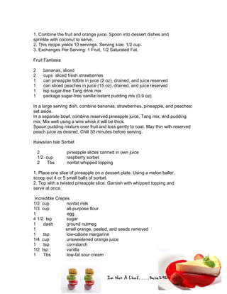 Im Not A Chef.......Salie292
1. Combine the fruit and orange juice. Spoon into dessert dishes and
sprinkle with coconut to serve.
2. This recipe yields 10 servings. Serving size: 1/2 cup.
3. Exchanges Per Serving: 1 Fruit, 1/2 Saturated Fat.
Fruit Fantasia
2 bananas, sliced
2 cups sliced fresh strawberries
1 can pineapple tidbits in juice (2 oz), drained, and juice reserved
1 can sliced peaches in juice (15 oz), drained, and juice reserved
1 tsp sugar-free Tang drink mix
1 package sugar-free vanilla instant pudding mix (0.9 oz)
In a large serving dish, combine bananas, strawberries, pineapple, and peaches;
set aside.
In a separate bowl, combine reserved pineapple juice, Tang mix, and pudding
mix. Mix well using a wire whisk it will be thick.
Spoon pudding mixture over fruit and toss gently to coat. May thin with reserved
peach juice as desired. Chill 30 minutes before serving.
Hawaiian Isle Sorbet
2 pineapple slices canned in own juice
1/2 cup raspberry sorbet
2 Tbs nonfat whipped topping
1. Place one slice of pineapple on a dessert plate. Using a melon baller,
scoop out 4 or 5 small balls of sorbet.
2. Top with a twisted pineapple slice. Garnish with whipped topping and
serve at once.
Incredible Crepes
1/2 cup nonfat milk
1/3 cup all-purpose flour
1 egg
4 1/2 tsp sugar
1 dash ground nutmeg
1 small orange, peeled, and seeds removed
1 tsp low-calorie margarine
1/4 cup unsweetened orange juice
1 tsp cornstarch
1/2 tsp vanilla
1 Tbs low-fat sour cream
 