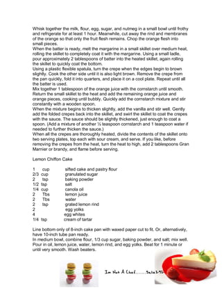 Im Not A Chef.......Salie292
Whisk together the milk, flour, egg, sugar, and nutmeg in a small bowl until frothy
and refrigerate for at least 1 hour. Meanwhile, cut away the rind and membranes
of the orange so that only the fruit flesh remains. Chop the orange flesh into
small pieces.
When the batter is ready, melt the margarine in a small skillet over medium heat,
rolling the skillet to completely coat it with the margarine. Using a small ladle,
pour approximately 2 tablespoons of batter into the heated skillet, again rolling
the skillet to quickly coat the bottom.
Using a plastic flexible spatula, turn the crepe when the edges begin to brown
slightly. Cook the other side until it is also light brown. Remove the crepe from
the pan quickly, fold it into quarters, and place it on a cool plate. Repeat until all
the batter is used.
Mix together 1 tablespoon of the orange juice with the cornstarch until smooth.
Return the small skillet to the heat and add the remaining orange juice and
orange pieces, cooking until bubbly. Quickly add the cornstarch mixture and stir
constantly with a wooden spoon.
When the mixture begins to thicken slightly, add the vanilla and stir well. Gently
add the folded crepes back into the skillet, and swirl the skillet to coat the crepes
with the sauce. The sauce should be slightly thickened, just enough to coat a
spoon. (Add a mixture of another ½ teaspoon cornstarch and 1 teaspoon water if
needed to further thicken the sauce.)
When all the crepes are thoroughly heated, divide the contents of the skillet onto
two serving plates, top each with sour cream, and serve. If you like, before
removing the crepes from the heat, turn the heat to high, add 2 tablespoons Gran
Marnier or brandy, and flame before serving.
Lemon Chiffon Cake
1 cup sifted cake and pastry flour
2/3 cup granulated sugar
2 tsp baking powder
1/2 tsp salt
1/4 cup canola oil
2 Tbs lemon juice
2 Tbs water
2 tsp grated lemon rind
2 egg yolks
4 egg whites
1/4 tsp cream of tartar
Line bottom only of 8-inch cake pan with waxed paper cut to fit. Or, alternatively,
have 10-inch tube pan ready.
In medium bowl, combine flour, 1/3 cup sugar, baking powder, and salt; mix well.
Pour in oil, lemon juice, water, lemon rind, and egg yolks. Beat for 1 minute or
until very smooth. Wash beaters.
 